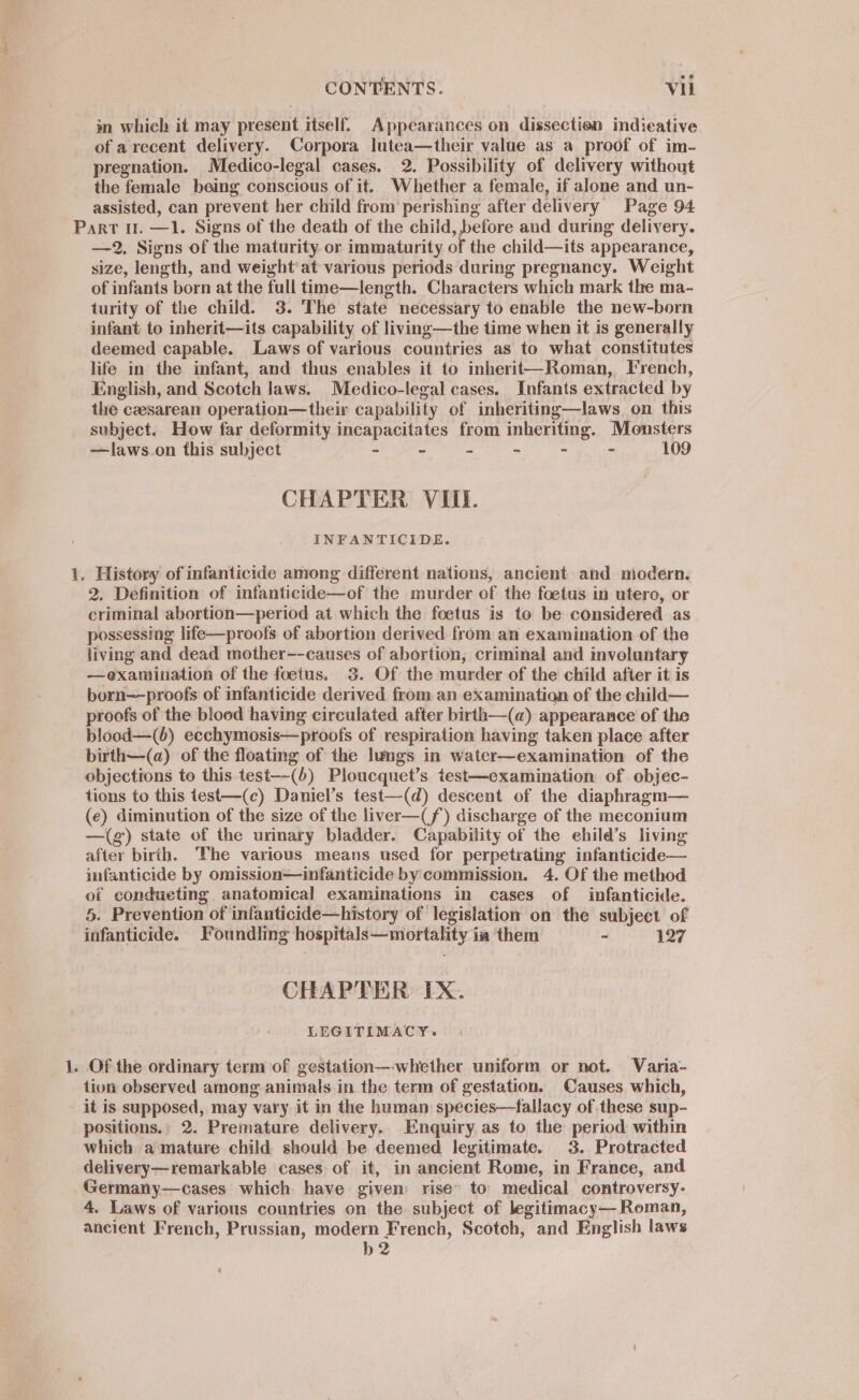 in which it may present itself. Appearances on dissection indicative. of arecent delivery. Corpora lutea—their value as a proof of im- pregnation. Medico-legal cases. 2. Possibility of delivery without the female being conscious of it. Whether a female, if alone and un- assisted, can prevent her child from perishing after delivery Page 94 )aoeel ° _ —2, Signs of the maturity or immaturity of the child—its appearance, size, length, and weight at various periods during pregnancy. Weight of infants born at the full time—length. Characters which mark the ma- turity of the child. 3. The state necessary to enable the new-born infant to inherit—its capability of living—the time when it is generally deemed capable. Laws of various countries as to what constitutes life in the infant, and thus enables it to inherit—Roman, French, English, and Scotch laws. Medico-legal cases. Infants extracted by the caesarean operation—their capability of inheriting—laws. on this subject. How far deformity incapacitates from inheriting. Monsters —laws.on this subject - - - - - - 109 CHAPTER VIII. INFANTICIDE. History of infanticide among different nations, ancient and modern. 2, Definition of infanticide—of the murder of the foetus in utero, or criminal abortion—period at which the foetus is to be considered as possessing life—proofs of abortion derived from an examination of the living and dead mother--causes of abortion, criminal and involuntary —examination of the foetus. 3. Of the murder of the child after it is born—proofs of infanticide derived from an examination of the child— proofs of the blood having circulated after birth—(a) appearance of the blood—(6) ecchymosis—proofs of respiration having taken place after birth—(a) of the floating of the lungs in water—examination of the objections to this test—(6) Ploucquet’s test—examination of objec- tions to this test—(c) Daniel’s test—(d) descent of the diaphragm— (e) diminution of the size of the liver—(f) discharge of the meconium —(g) state of the urimary bladder. Capability of the ehild’s living after birth. The various means used for perpetrating infanticide— imfanticide by omission—infanticide by commission. 4. Of the method of condueting anatomical examinations in cases of infanticide. 5. Prevention of infanticide—history of legislation on the subject of infanticide. Foundling hospitals—mortality ia them ~ 127 CHAPTER IX. LEGITIMACY. tion observed among animals in the term of gestation. Causes which, it is supposed, may vary it in the humam species—fallacy of these sup- positions.» 2. Premature delivery. Enquiry as to the period within which a mature child should be deemed legitimate. 3. Protracted delivery—remarkable cases of it, in ancient Rome, in France, and Germany—cases which have given rise~ to. medical controversy. 4. Laws of various countries on the subject of legitimacy— Roman, ancient French, Prussian, modern French, Scotch, and English laws b2