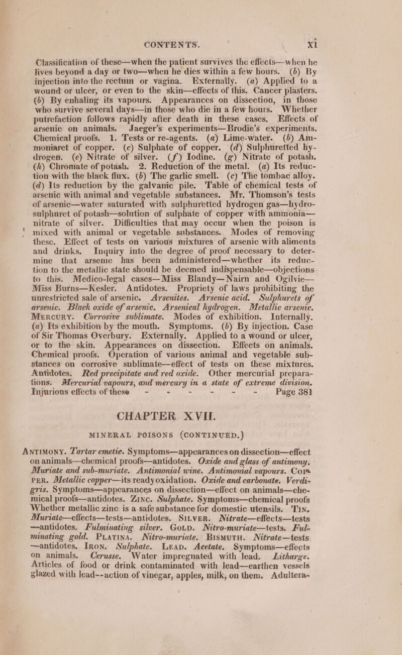 e CONTENTS. Xi Classification of these—when the patient survives the effects—when he lives beyond a day or two—when he dies within a few hours. (b) By injection into the rectum or vagina. Externally. (a) Applied to a wound or ulcer, or even to the skin—effects of this. Cancer plasters. (6) By enhaling its vapours. Appearances on dissection, in those who survive several days—in those who die in a few hours. Whether putrefaction follows rapidly after death in these cases. Effects of arsenic on animals. Jaeger’s experiments—Brodie’s experiments. Chemical proofs. 1. Tests or re-agents. (a) Lime-water. (6) Am- moniaret of copper. (c) Sulphate of copper. (d) Sulphuretted hy- drogen. (e) Nitrate of silver. (f) Iodine. (g) Nitrate of potash. (h) Chromate of potash. 2. Reduction of the metal. (a) Its reduc- tion with the black flux. (b) The garlic smell. (¢) The tombac alloy. (d) Its reduction by the galvanic pile. Table of chemical tests of arsenic with animal and vegetable substances. Mr. 'Thomson’s tests of arsenic—water saturated with sulphuretted hydrogen gas—hydro- sulphuret of potash—solution of sulphate of copper with ammonia— nitrate of silver. Difficulties that may occur when the poison is * mixed with animal or vegetable substances. Modes of removing these. Effect of tests on various mixtures of arsenic with aliments and drinks. Inquiry into the degree of proof necessary to deter- mine that arsenic has been administered—whether its reduc- tion to the metallic state should be deemed indispensable—objections to this. Medico-legal cases—Miss Blandy—Nairn and Ogilvie— Miss Burns—Kesler. Antidotes. Propriety of laws prohibiting the unrestricted sale of arsenic. Arsenites. Arsenic acid. Sulphurets of arsenc. Black oxide of arsenic. Arsenical hydrogen. Metallic arsente. Mercury. Corrosive sublimate. Modes of exhibition. Internally. (a) Its exhibition by the mouth. Symptoms. (6) By injection. Case of Sir Thomas Overbury. Externally. Applied to a wound or ulcer, or to the skin. Appearances on dissection. Effects on animals. Chemical proofs. Operation of various animal and vegetable sub- stances on corrosive sublimate—effect of tests on these mixtures. Antidotes. Red precipitate and red oxide. Other mercurial prepara- tions. Mercurial vapours, and mercury in a state of extreme division. Tnjurious effects of these - = - - - - - Page 38} CHAPTER XVII. MINERAL POISONS (CONTINUED.) Antimony. Tartar emetic. Symptoms—appearances on dissection—effect on animals—chemical proofs—antidotes. Oxide and glass of antimony. Muriate and sub-muriate. Antimonial wine. Antimonial vapours. Cor PER. Metallic copper—its ready oxidation. Oxide and carbonate. Verdi- gris. Symptoums—appearances on dissection—effect on animals—che- mical proofs—antidotes. Zinc. Sulphate. Symptoms—chemical proofs Whether metallic zine is a safe substance for domestic utensils. ‘Tin. Muriate—effects—tests—antidotes. Sitver. Nitrate—eflects—tests —-antidotes. Fulminating silver. Gotp. Nitro-muriate—tests. Ful- minating gold. PLATINA. Nitro-muriate. BismutH. Nitrate—tests —antidotes. Iron. Sulphate. Leap. Acetate. Symptoms—effects on animals. Cerusse. Water impregnated with lead. Litharge. Articles of food or drink contaminated with lead—earthen vessels glazed with lead--action of vinegar, apples, milk, on them, Adultera~