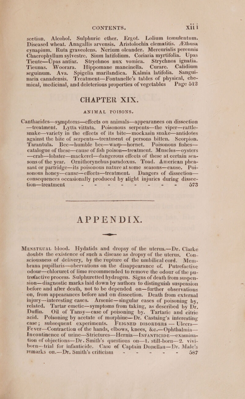 section. Alcohol. Sulphuric ether. Ergot. Lolium temulentum. Diseased wheat. Anagallis arvensis. Aristolochia clematitis. A‘thusa cynapium. Ruta graveolens. Nerium oleander. Mercurialis perennis Chaerophyllum sylvestre. Sium latifolium. Coriaria myrtifolia. Upas Tieute—Upas antiar. Strychnos nux vomica. Strychnos ignatia. Tieunas. Woorara. Hippomane mancinella. Curare. Calidium seguinum. Ava. Spigelia marilandica. Kalmia latifolia. Sangui- naria canadensis. 'Treatment—Fontanelle’s tables of physical, che- mical, medicinal, and deleterious properties of vegetables Page 512 CHAPTER XIX. ANIMAL POISONS. Cantharides—symptoms—effects on animals—appearanees on dissection —treatment. Lytta vittata. Poisonous serpents—the viper—rattle- snake—variety in the effects of its bite—mockasin snake—antidotes against the bite of serpents—treatment of persons bitten. Scorpion. Tarantula. Bee—humble bee—wasp—hornet. Poisonous fishes— catalogue of these—cause of fish poison—treatment. Muscles—oysters —crab—lobster—mackerel— dangerous effects of these at certain sea- sons of the year. Ornithorynchus paradoxus. Toad. American phea- sant or partridge—its poisonous nature atsome seasons—cause. Poi- sonous honey—cause—effects—treatment. Dangers of dissection— consequences occasionally produced by slight injuries during dissec- tion—treatment - - - - - - - - 073 APPENDIX. MenstruaL blood. Hydatids and dropsy of the uterus.—Dr. Clarke doubts the existence of such a disease as dropsy of the uterus. Con- sciousness of delivery, by the rupture of the umbilical cord. Mem- brana pupillaris—obervations on the disappearance of. Putrefactive odour—chloruret of lime recommended to remove the odour of the pu- irefactive process. Sulphuretted hydrogen. Signs of death from suspen- sion— diagnostic marks laid down by authors to distinguish suspension before and after death, not to be depended on—further observations - on, from appearances before and on dissection. Death from external injury—interesting cases. Arsenic—singular cases of poisoning by, related. ‘Tartar emetic—symptoms from taking, as described by Dr. Duftin. Oil of Tansy—case of poisoning by. Tartaric and citric acid. Poisoning by acetate of morphine—Dr. Castaing’s interesting case; subsequent experiments. FEIGNED DISORDERS — Uleers— Fe ver—Contraction of the hands, elbows, knees, &amp;c.— Ophthalmia— Incontinence of urine—Strictures—Hernia—I[NFANTICIDE—examina- tion of objections—Dr. Smith’s questions on—1. still-born—2. vivi- born—-trial for infanticide. Case of Captain Donellan—Dr. Male’s remarks on.—Dy. Smith’s criticism = - - - - - O87