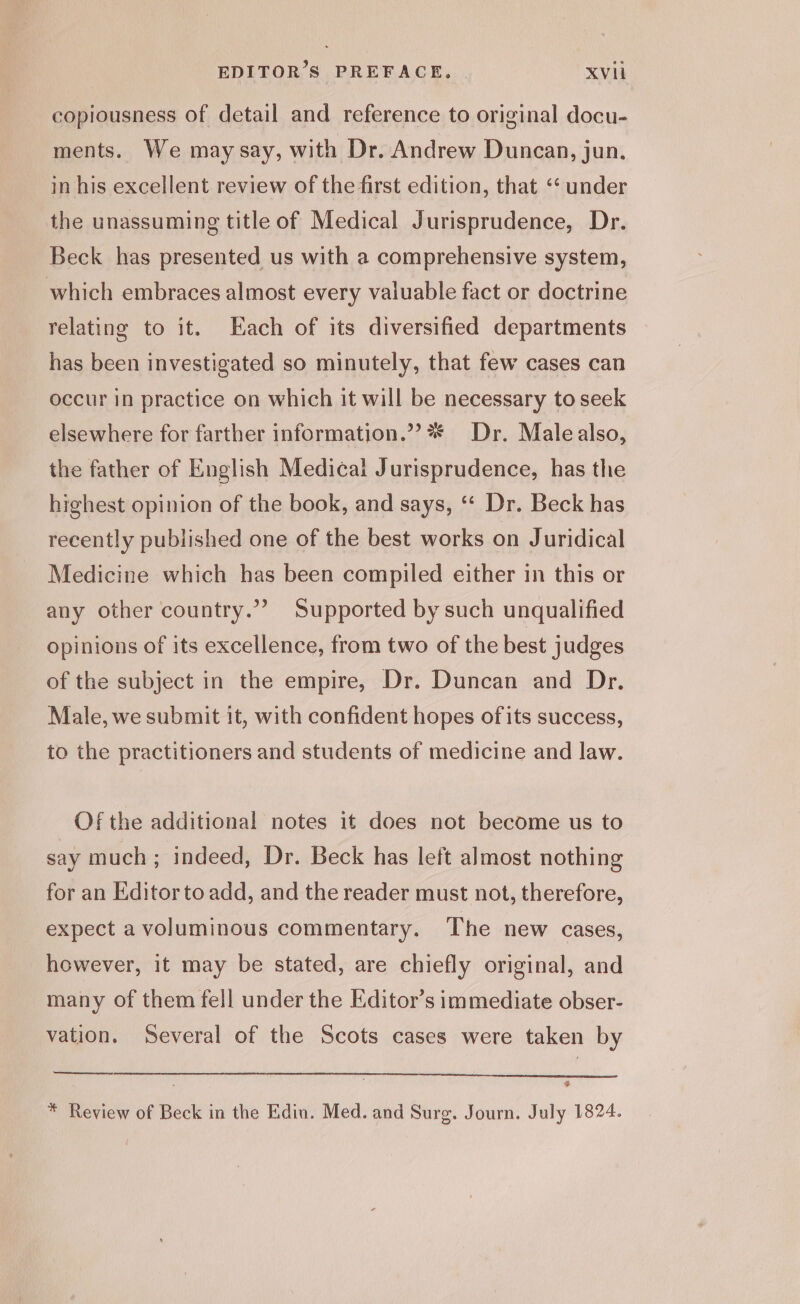 copiousness of detail and reference to original docu- ments. We may say, with Dr. Andrew Duncan, jun. in his excellent review of the first edition, that “‘ under the unassuming title of Medical Jurisprudence, Dr. Beck has presented us with a comprehensive system, which embraces almost every valuable fact or doctrine relating to it. Each of its diversified departments has been investigated so minutely, that few cases can occur in practice on which it will be necessary to seek elsewhere for farther information.” ** Dr. Malealso, the father of English Medical Jurisprudence, has the highest opinion of the book, and says, ‘“‘ Dr. Beck has recently published one of the best works on Juridical Medicine which has been compiled either in this or any other country.”? Supported by such unqualified opinions of its excellence, from two of the best judges of the subject in the empire, Dr. Duncan and Dr. Male, we submit it, with confident hopes of its success, to the practitioners and students of medicine and law. Of the additional notes it does not become us to say much ; indeed, Dr. Beck has left almost nothing for an Editor to add, and the reader must not, therefore, expect a voluminous commentary. The new cases, however, it may be stated, are chiefly original, and many of them fell under the Editor’s immediate obser- vation. Several of the Scots cases were taken by % * Review of Beck in the Edin. Med. and Surg. Journ. July 1824.