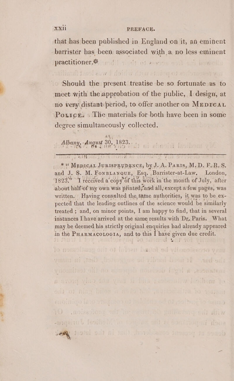 5- that has been published in England on it, an eminent practitioner.** . dy at? Should the present treatise be so fortunate as to meet with the approbation of the public, I: design, at no very: distant: period, to offer another on MrpreaL Pource. » ‘The materials for both have been in some degree simultaneously collected. Albany, August 30,1823... T.: Mino CUUTL POUR IG | fin Sv i9 * &lt;« MEDICAL JURISPRUDENCE, by J. A. Paris,.M.D. F.R.S. and J. S. M. FonBLaNQuE, _Esq. , Barrister-at- te London, 1823.” °'T received a’ copy POF this work i in the month of July, after about half of my own was printed; “and all; except a'few pages, was written. Having consulted the, Same authorities, it, was to be ex- pected that the leading outlines of the science would be similarly treated ; and, on minor points, I am happy to find, that in several instances I have arrived at the same results with Dr, Paris. What may be deemed his strictly original enquiries had already appeared in the PHARMACOLOGIA, and to 0 this I oEN: See due credit.