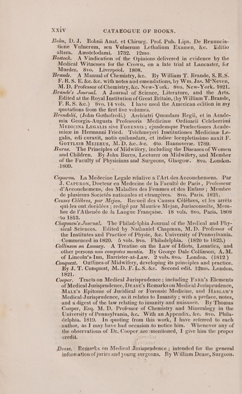 Bohn, D. J. Bolmnii Anat. et Chirurg. Prof. Pub. Lips. De Renuncia- tione Vulnerum, seu Vulnerum Lethalium Examen, &amp;c. Editio altera. Amstelodami. 1732. 12mo, Bostock. A Vindication of the Opinions delivered in evidence by the Medical Witnesses for the Crown, on a late trial at Lancaster, for Murder. 8vo. Liverpool. 1808. Brande. A Manual of Chemistry, &amp;c. By William T. Brande, S.R.S8. F.R.S. E. &amp;c. &amp;c. with notes.and emendations, by Wm. Jas. M‘Neven, M.D. Professor of Chemistry, &amp;c. New-York. 8vo. New-York. 1821. Brande’s Journal. A Sournal of Science, Literature, and the Arts. Edited at the Royal Institution of Great Britain, (by William T. Brande, F.R.S. &amp;c.) 8vo. 14 vols. I have used the American edition in my quotations from the first five volumes. Brendelii, (Sohn Gothofredi.) Archiatri Quondam Regii, et in Acade- mia Georgia-Augusta Professoris Medicine Ordinarii Celeberrimi Mepicina LEGALIS sive FoRENSIs ; ejusdemque Preelectiones Acade- miceze in Hermanni Fried. 'T'eichmeyeri Institutiones Medicine Le- galis, edi curavit, notis quibusdam,.et indice locupletissimo auxit F. GOTTLEIB Mererus, M.D. &amp;c..&amp;c. 4to. Hannovera. 1789. Burns. The Principles of Midwifery, including the Diseases of Women and Children. By John Burns, Lecturer on Midwifery, and Member of the Faculty of Physicians and Surgeons, Glasgow. S8vo. London. 1809. Capuron. La Medecine Legale relative a ?Art-des Accouchemens. ‘Par J. Capuron, Docteur en Medecine de la Faculté de Paris, Professeur d’Accouchemens, des Maladies des Femmes et des Enfans ; Membre de plusieurs Societés nationales et etrangéres. 8vo. Paris. 1821. Causes Céléebres, par Mejan. Recueil des Causes Célébres, et les arréts qui-les ont decidées ; redigé par Maurice Mejan, Jurisconsulte, Mem- bre de l’Athenée de-Ja Langue. Francaise. 18 vols. 8vo. Paris, 1808 ‘to 18138. Chapman’s: Journal. Yhe Philadelphia Journal of the Medical and Phy- sical Sciences. Edited by Nathaniel Chapman, M.D. Professor of the Institutes and Practice of Physic, &amp;c. University of Pennsylvania. -Commenced in-1820. 5 vols. 8vo. Philadelphia. (1820 to 1823.) Collinson on Lunacy. A 'Treatise.on the Law of Idiots, Lunatics, and other persons non compotes mentis. By George Dale Collinson, A.M. of Lincoln’s-Inn, Barrister-at-Law. 2-vols. 8vo. London. (1812.) Conquest. Outlines of Midwifery, developing its principles and practice. By J. T. Conquest, M..D..F. L..S..&amp;c. Second edit. 12mo. London. 1821. Cooper. ‘Tracts on Medical Jurisprudence ; including Farr’s Elements ~. of Medical Jurisprudence, Deasr’s Remarks on Medical Jurisprudence, Mater’s Epitome of Juridical or Forensic Medicine, and Hasiam’s Medical: Jurisprudence, as it relates to Insanity ; with a preface, notes, and a digest of the law relating to insanity.and nuisance. By Thomas Cooper, Esq. M. D.: Professor of Chemistry and Mineralogy in the University of Pennsylvania, &amp;c. With an Appendix, &amp;c. 8vo. Phila- delphia. 1819. In. quoting from this work, I have referred to each -author, as I may have had occasian to notice him. Whenever any of the observations of Dr, Cooper are:mentioned, I give him the proper credit. i 7 BDease.’ Remarks on Medical Jurisprudence ; intended for the general information of juries and young surgeons, By William Dease, Surgeon.