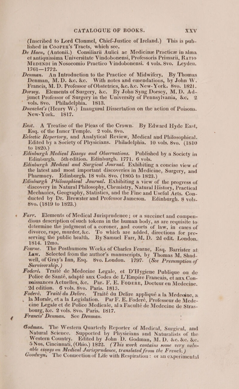 (Inscribed to Lord Clonmel, Chief-Justice of Ireland.) This is pub- lished in CooPER’s Tracts, which see. De Haen, (Antonii.). Consiliarii Aulici ac Medicine Practice in alma et antiquissima Universitate Vindobonensi, Professoris Primarii, Ratio Mepenp! in Nosocomiv Practico Vindobonensi. 4 vols. 8vo. Leyden. 1761—1772. Denman. An Introduction to the Practice of. Midwifery. By Thomas Denman, M.D. &amp;ec. &amp;c. With notes and emendations, by John W. Francis, M. D. Professor of Obstetrics, &amp;c. &amp;c. New- York. 8vo. 1821. Dorsey. Elements of Surgery, &amp;c. By John Syng Dorsey, M.D. Ad- junct Professor of Surgery in the University of Pennsylvania, &amp;c. 2 vols. 8vo. Philadelphia. 1813. Ducachet’s (Henry W.) Inaugural Dissertation on the action of Poisons. New-York. 1817. East.. A Treatise of the Pleas of the Crown. By Edward Hyde East, Esq. of the Inner Temple. 2 vols. 8vo. Eclectic Repertory, and Analytical Review, Medical and Philosophical. Edited by a Society of Physicians. Philadelphia, 10 vols. 8vo. (1810 to 1820.) Edinburgh Medical Essays and Observations. Published by a Society in Edinburgh. 5Sthedition. Edinburgh. 1771. 6 vols. Edinburgh Medicai and Surgical Journal. Exhibiting a concise view of the latest and most important discoveries in Medicine, Surgery, and Pharmacy. Edinburgh. 18 vols. 8vo. (1805 to 1823.) Edinburgh Philosophical Journal. Exhibiting a view of the progress of discovery in Natural Philosophy, Chemistry, Natural History, Practical Mechanics, Geography, Statistics, and the Fine and Useful Arts. Con- ducted by Dr. Brewster and Professor Jameson. Edinburgh. 8 vols. 8vo. (1819 to 1823.) Farr. Elements of Medical Jurisprudence; or a succinct and compen- dious description ofsuch tokens in the human body, as are requisite to determine the judgment of a coroner, and courts of law, in cases of divorce, rape, murder,&amp;c. ‘To which are added, directions for pre- serving the public health. By Samuel Farr, M, D. 2d edit. London. 1814. 12mo. ; Fearne. 'The Posthumous Works of Charles Fearne, Esq. Barrister at Law. Selected from the author’s manuscripts, b y Thomas M. Shad- well, of Gray’s Inn, Esq. 8vo. London. 1797. (See Presumption of Survivorship. ) Foderée., 'Traité de Medecine Legale, et D’H ygiene Publique ou de Police de Santé, adapté aux Codes de L’Empire Francais, et aux.Con- maissances Actuelles, &amp;c. Par. F. E. Foperr, Docteur en Medecine. ‘2d edition. 6 vols. 8vo. Paris. 1813. Foderé. Tratédu Delire. 'Traité du Delire appliqué a la Medecine, a , la Morale, eta la Legislation. Par F. E. Foderé, Professeur de Mede- cine Legale et de Police Medicale, ala Faculté de Medecine de Stras- bourg, &amp;c. 2 vols. 8vo. Paris. 1817. Francis’ Denman. See Denman. Godman. The Western Quarterly Reporter of Medical, Surgical, and Natural Science. Supported by Physicians and Naturalists of the Western Country. Edited by John. D. Godman, M. D. &amp;c. &amp;c. &amp;c. 5 Nos, Cincinnati, (Ohio.) 1822. (This work contains some very vulu- able essays on Medical Jurisprudence, translated from the French. ) Goodwyn, ‘The Connection of Life with Respiration: or an experimental