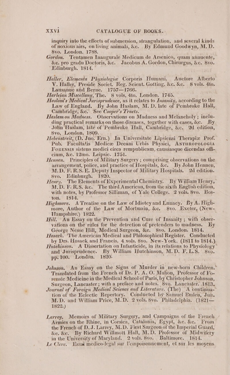 inquiry into the effects of submersion, strangulation, and several kinds of noxious airs, on living animals, &amp;c. By Edmund Goodwyn, M.D. 8vo. London. 1788. | att Gordon. Tentamen Inaugurale Medicum de Arsenico, quam annuente, &amp;e. pro gradu Doctoris, &amp;c. Jacobus A. Gordon, Chirurgus, &amp;c. 8yvo. “Edinburgh. 1814, © Haller, Elementa Physiologie Corporis Humani, Auctore Alberto V. Haller, Preside Societ. Reg. Scient. Gotting. &amp;c. &amp;c. 8 vols. 4to. Lausanne and Berne. 1757—1766. Harleian Miscellany, The. 8 vols, 4to. London. 1745. Haslam’s Medical Jurisprudence, as it relates to Insanity, according to the Law of England. By John Haslam, M. D. late of Pembroke Hall, Cambridge, &amp;e. See Cuoper’s Tracts. Haslam on Madness. Observations on Madness and Melancholy ; inclu- ding practical remarks on those diseases, together with cases, &amp;c. By Jolin Haslam, late of ‘Pembroke Hall, Cambridge, &amp;c. Od edition, Svo. London, 1809. ; Hebenstreit, (D. Jno. Ern.) In Universitate Lipsiensi ‘Therapiz Prof. Pub. Facultatis Medica Decani Urbis Physici, ANTHROPOLOGIA Forensis sistens medici circa rempublicam, caussasque dicendas offi- cium, &amp;c. 12mo. Leipsic. 1751. Hennen. Principles of Military Surgery ; comprising observations on the arrangement, police, and practice of Hospitals, &amp;c. By John Hennen, M.D. F.R.S. E. Deputy Inspector of Military Hospitals. 2d edition. 8vo. Edinburgh. 1820. Henry. ‘The Elements of Experimental Chemistry. By William Henry, M.D. FE-R.S. &amp;c. The third American, from the sixth English edition, with notes, by Professor Silliman, of Yale College. 2 yols. 8vo. Bos- ton. 1814, Highmore. A Treatise on the Law of Idiotcy and Lunacy.’ By A. High- more, Author of the Law of Mortmain,.&amp;c. 8vo. Exeter, (New- Hampshire.) 1822. Hill. * An Essay on the‘ Prevention and Cure of Insanity ; with obser- vations on the rules for the detection of pretenders to madness. By George Nésse Hill, Medical Surgeon, &amp;c. S8vo. London. 1814. Hosack. ‘The American Medical and Philosophical Register. Conducted by Drs. Hosack and Francis. 4.vols. 8vo. New-York. (1811 to 1814.) Hutchinson. A Dissertation on Infanticide, in its relations to Physiology ~ and Jurisprudence. By William Hutchinson, M.D. F.L.S. 8vo. pp. 100. London. 1820. . Johnson. An Essay on the Signs of Murder in new-born Children.* Translated from the French. of Dr. P, A. O. Mahon, Professor of Fo- rensic Medicine in the Medical School of Paris, by Christopher Johnson, Surgeon, Lancaster; with a preface and notes. Svo. Lancaster. 1813. Journal of Foreign Medical Science and Literature.’ (The) | “A continua-- tion of the Eclectic Repertory. Conducted by Samuel Emlen, Jun. M.D. and William Price, M. D. 2 vols. 8vo. Philadelphia. (1821— 1822.) Larrey, Memoirs of Military | Surgery, and Campaigns of the French. . Armies on the Rhine, in Corsica, Catalonia, Egypt, &amp;e. &amp;e. From the French of D. J. Larrey, M.D. #irst Surgeon of the Imperial Guard, &amp;e. &amp;c. By Richard Willmott Hall, M. D. Professor of Midwifery in the University of Maryland. 2 vale. Svo. Baltimore. 1814. Le Clere. Essad medico-legal sur ’empoisonnement, et sur les moyens ~