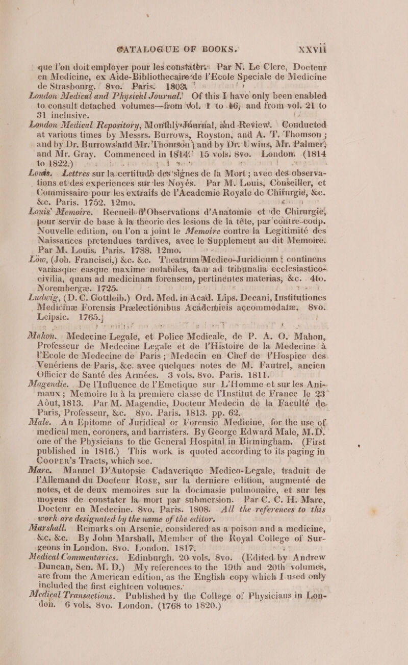 que l’on doit employer pour les constatérs: Par N. Le Clerc, Docteur en Medicine, ex Aide-Bibliothecaire: ‘de V’Ecole ‘oun de Medicine de Strasbourg. 8vo. Paris: 1808 ° © | London Medical and Physicul Journal.’ Of this: I eee only been enabled to consult detached volumes—from vol. 'Y¥ to .#6; and from — 21 to 31 inclusive. London Medical Repository, Monthly:Jéurnal, and ‘Review. Bonciawend at various times by Messrs. Burrows, Royston, and A. 'T. “Fhomson ; and by Dr. Burrowsiarid Mr: Thomson j and by Dr. U wins, Mr. Palmer and Mr. Gray. Sees in (Sid 15 vols. - ps ess (1814 to 1822.) Loe Lovds. Lettres sur la: verti teedd des’ signes de la Mort avec des idle _ tions et'des experiences sur‘les Noyés. Par M. Louis, Conseiller, et Commissaire pour les extraifs de ’Academie Royale de Chifurgie, &amp;e. &amp;e. Paris. 1752. 12mo. i Lous’ Memoire. Recueil: &amp; Observations d’Anatomie et de nGioniarel pour servir de base a la theorie des lesions de la téte, par contre.-coup. Nouvelle edition, ou Von a joint le Memoire contre la Legitimité des Naissances pretendues tardives, avec le Supplement au dit Memoire. Par M. Louis, Paris. 1788. 12mo. we Low, (Soh. Francisci,) &amp;c. &amp;e. Theatrum Medico-Juridicum § continens variasque easque maxime ‘notabiles, tain’ ad’ tribynalia ecclesiastico: eivilia, quam ad medicinam forensem, pertinéntes materias, vie Ato. Norembergee.. 1725. Ludwig, (D.C. Gottleib.) Ord. Med. in Acad. Lips. Boswicr /Tnstiteitia Res Medicinz Forensis Prelectionibus Acadermicis accommodate. 8vyo. he eae uae } ‘ 7 Poesy yaa ¢ Makon. Midis ine Legale, ot Police Medicale, dp P. se 0. Mahon, Professeur de Medecine Legale et de VHistoire de la Medecine 4 VEcole de Medecine de Paris ; Medecin en Chef de VHospice des Venériens de Paris, &amp;c. avec quelques notes de M. Fautrel, ancien Officier de Santé des Armées. 3 vols. 8vo. Paris. 1811. Magendie. . De Influence de YEmetique sur L’Homme et sur les Ani-- maux; Memoire Iu a la premiere classe de l'Institut de France le 23° Adut, 1813. Par M. Magendie, Docteur Medecin de la Faculté de- Paris, Professeur, &amp;c. 8yo. Paris. 1813. pp. 62. ; Male. An Epitome of Juridical or Forensic Medicine, for the use of medical men, coroners, and barristers. By George Edward Male, M.D. one of the Physicians to the General Hospital in Birmingham. (First published in 1816.) This work is quoted according to its paging in Coorer’s Tracts, which see. Mare. Manuel. D’Autopsie Cadaverique Medico-Legale, traduit de YAllemand du Decteur Rose, sur la derniere edition, augmenté de notes, et de deux memoires sur la docimasie pulmonaire, et sur les moyens de constater la mort par submersion. Par C. C. H. Mare, Docteur en Medecine. 8vo, Paris. 1808. Adl the references to this work are designated by the name of the editor. Marshall. Remarks on Arsenic, considered as a poison and a medicine, &amp;ce. &amp;e. By John Marshall, Member of the Royal rae of Sur- ‘geons in London. 8vo. London. 1817. Medical Commentaries. Edinburgh. 20. vols, 8vo. (Edited. by Andrew Dunean, Sen. M.D.) My references to the 19th and 20th volumes, are from the American edition, as the English copy which I used only included the first eighteen volumes.’ Medical Transactions. Published by the College of Physicians in Lon-