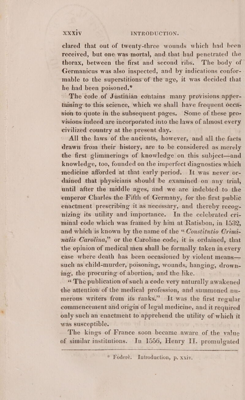 clared that out of twenty-three wounds which had been received, but one was mortal, and that had penetrated the thorax, between the first and second ribs. The body of | Germanicus was also inspected, and by indications confor- mable to the superstitions of the age, it was decided that he had been poisoned.* ‘The code of Justinian contains many provisions apper- taining to this science, which we shall have frequent occa- sion to quote in the subsequent pages. Some of these pro- visions indeed are incorporated into the laws of almost every civilized country at the present day. All the laws of the ancients, however, and all the facts drawn from their history, are to be considered as merely the first glimmerings of knowledge on this subject—and knowledge, too, founded on the imperfect diagnostics which medicine afforded at that early period. It was never or- dained that physicians should be examined on any trial, until after the middle ages, and we are indebted to the emperor Charles the Fifth of Germany, for the first public enactment prescribing it as necessary, and thereby recog- nizing its utility and importance. In the celebrated cri- minal code which was framed by him at Ratisbon, in 1532, and which is known by the name of the “ Constitutio Crimi- nalis Carolina,” or the Caroline code, it is ordained, that the opinion of medical men shall be formally taken in every case where death has been occasioned by violent means— such as child-murder, poisoning, wounds, hanging, drown- ing, the procuring of abortion, and the like. «The publication of such a code very naturally awakened the attention of the medical profession, and summoned nu- merous writers from its ranks.” It was the first regular commencement and origin of legal medicine, and it required only such an enactment to apprehend the utility of which it was susceptible. The kings of France soon became aware of the value of similar institutions. In 1556, Henry IT. promulgated * Foderé. Introduction, p. xxiv.