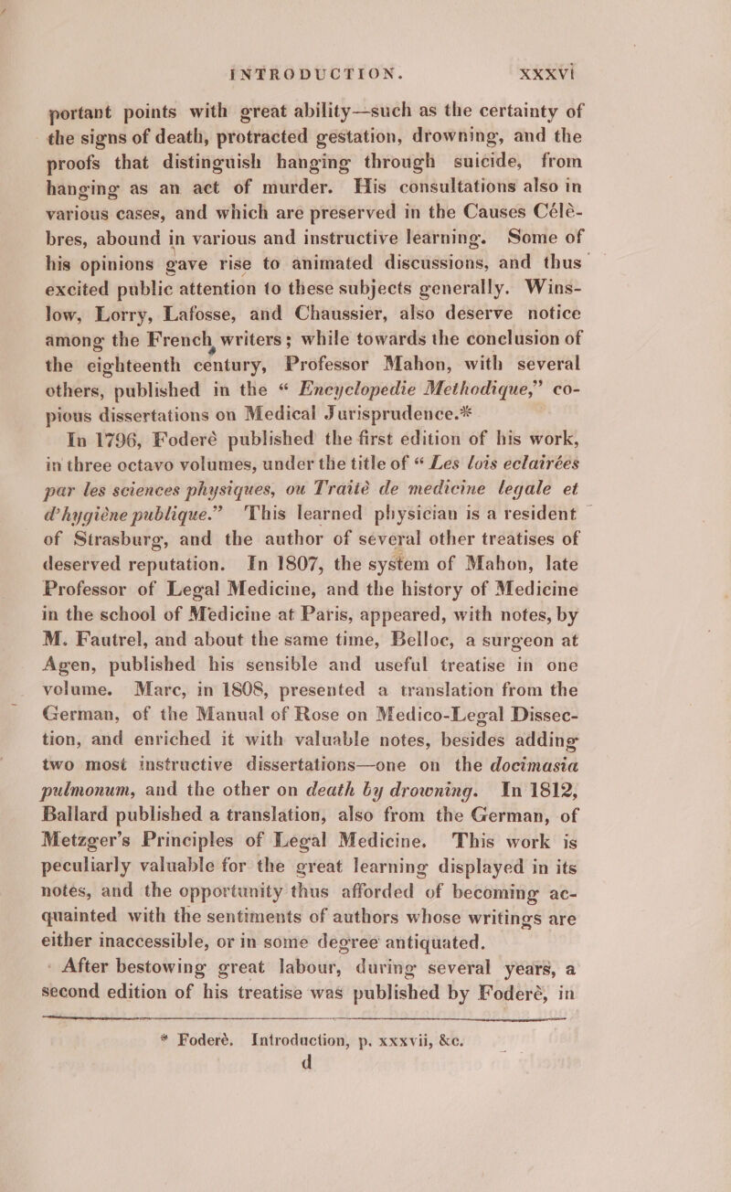 portant points with great ability—such as the certainty of the signs of death, protracted gestation, drowning, and the proofs that distinguish hanging through suicide, from hanging as an act of murder. His consultations also in various cases, and which are preserved in the Causes Celé- bres, abound in various and instructive learning. Some of his opinions gave rise to animated discussions, and thus — excited public attention to these subjects generally. Wins- low, Lorry, Lafosse, and Chaussier, also deserve notice among the French writers; while towards the conclusion of the eighteenth century, Professor Mahon, with several others, published in the “ Encyclopedie Methodique,” co- pious dissertations on Medical Jurisprudence.* In 1796, Foderé published the first edition of his work, in three octavo volumes, under the title of “ Les lois eclairées par les sciences physiques, ou Traité de medicine legale et a’hygiéne publique.” ‘This learned physician is a resident — of Strasburg, and the author of several other treatises of deserved reputation. In 1807, the system of Mahon, late Professor of Legal Medicine, and the history of Medicine in the school of Medicine at Paris, appeared, with notes, by M. Fautrel, and about the same time, Belloc, a surgeon at Agen, published his sensible and useful treatise in one volume. Marc, in 1808, presented a translation from the German, of the Manual of Rose on Medico-Legal Dissec- tion, and enriched it with valuable notes, besides adding two most instructive dissertations—one on the docimasia pulmonum, and the other on death by drowning. In 1812, Bailard published a translation, also from the German, of Metzger’s Principles of Legal Medicine. This work is peculiarly valuable for the great learning displayed in its notes, and the opportunity thus afforded of becoming ac- quainted with the sentiments of authors whose writings are either inaccessible, or in some degree antiquated. - After bestowing great labour, during several years, a second edition of his treatise was published by Foderé, in * Foderé. Introduction, p. xxxvii, &amp;c. d