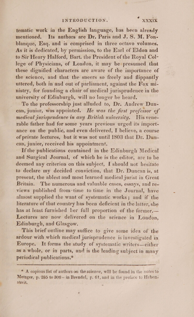 + ‘ INTRODUCTION. XXX1IX tematic work in the English language, has been already mentioned. Its authors are Dr. Paris and J. S. M. Fon- blanque, Esq. and is comprised in three octavo volumes. As it is dedicated, by permission, to the Earl of Kldon and to Sir Henry Halford, Bart. the President of the Royal Col- lege of Physicians, of London, it may be presumed that these dignified characters are aware of the importance of the science, and that the sneers so freely and flippantly uttered, both in and out of parliament, against the Fox mi- nistry, for founding a chair of medical jurisprudence in the university of Edinburgh, will no longer be heard. To the professorship just alluded to, Dr. Andrew Dun- can, junior, was appointed. He was the first professor of medical jurisprudence in any British university. Tis vene- rable father had for some years previous urged its import- ance on the public, and even delivered, I believe, a course of private lectures, but it was not until 1803 that Dr. Dun- can, Junior, received his appointment. If the publications contained in the Edinburgh Medical and Surgical Journal, of which he is the editor, are to be deemed any criterion on this subject, [ should not hesitate to declare my decided conviction, that Dr. Duncan is, at present, the ablest and most learned medical jurist in Great Britain. The numerous and valuable cases, essays, and re- views published from:time to time in the Journal, have almost supplied the want of systematic works; and if the literature of that country has been deficient in the latter, she has at least furnished ber full proportion of the former.— Lectures are now delivered on the science in London, Edinburgh, and Giasgow. This brief outline may suffice to give some idea of the ardour with which medical jurisprudence is investigated in Europe. It forms the study of systematic writers— either as a whole, or in parts, and is the leading subject in many periodical publications.* * A copious list of authors on the science, will be found in the notes to Metzger, p. 285 to 306 ~ in Brendel, p. 61, and in the preface to Heben- streit,