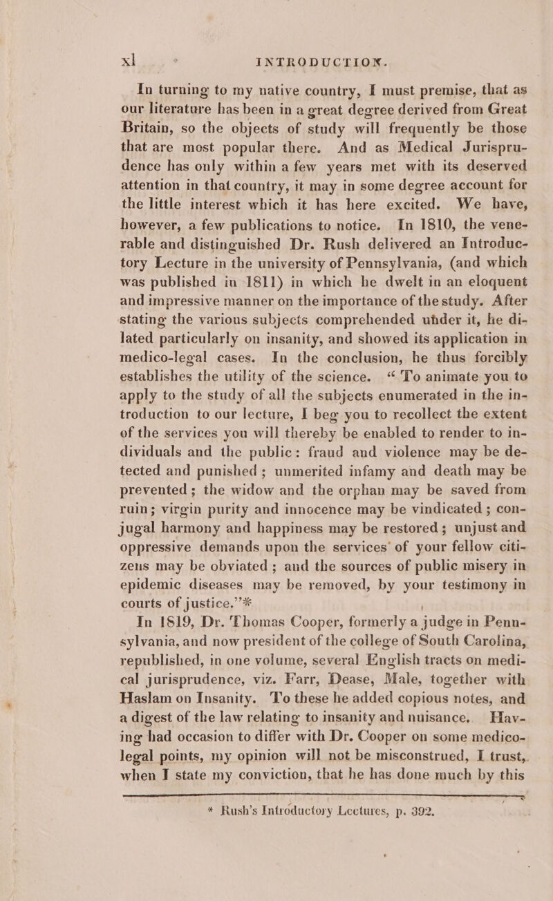 In turning to my native country, I must premise, that as our literature has been in a great degree derived from Great Britain, so the objects of study will frequently be those that are most popular there. And as Medical Jurispru- dence has only within a few years met with its deserved attention in that country, it may in some degree account for the little interest which it has here excited. We have, however, a few publications to notice. In 1810, the vene- rable and distinguished Dr. Rush delivered an Introduc- tory Lecture in the university of Pennsylvania, (and which was published in 1811) in which he dwelt in an eloquent and impressive manner on the importance of the study. After stating the various subjects comprehended uhder it, he di- lated particularly on insanity, and showed its application in medico-legal cases. In the conclusion, he thus forcibly establishes the utility of the science. ‘“ To animate you to apply to the study of all the subjects enumerated in the in- troduction to our lecture, I beg you to recollect the extent of the services you will thereby be enabled to render to in- dividuals and the public: fraud and violence may be de- tected and punished ; unmerited infamy and death may be prevented ; the widow and the orphan may be saved from ruin; virgin purity and innocence may be vindicated ; con- jugal harmony and happiness may be restored; unjust and oppressive demands upon the services’ of your fellow citi- zeus may be obviated ; aud the sources of public misery in epidemic diseases may be removed, by your testimony in courts of justice.’’* | In 1819, Dr. ‘Phomas Cooper, formerly a judge in Penn- sylvania, and now president of the college of South Carolina, republished, in one volume, several English tracts on medi- cal jurisprudence, viz. Farr, Dease, Male, together with Haslam on Insanity. To these he added copious notes, and a digest of the law relating to insanity and nuisance.. Hav- ing had occasion to differ with Dr. Cooper on some medico- legal points, my opinion will not be misconstrued, I trust,, when I state my conviction, that he has done much by this = * Rush’s Introductory Lectures, p. 392.