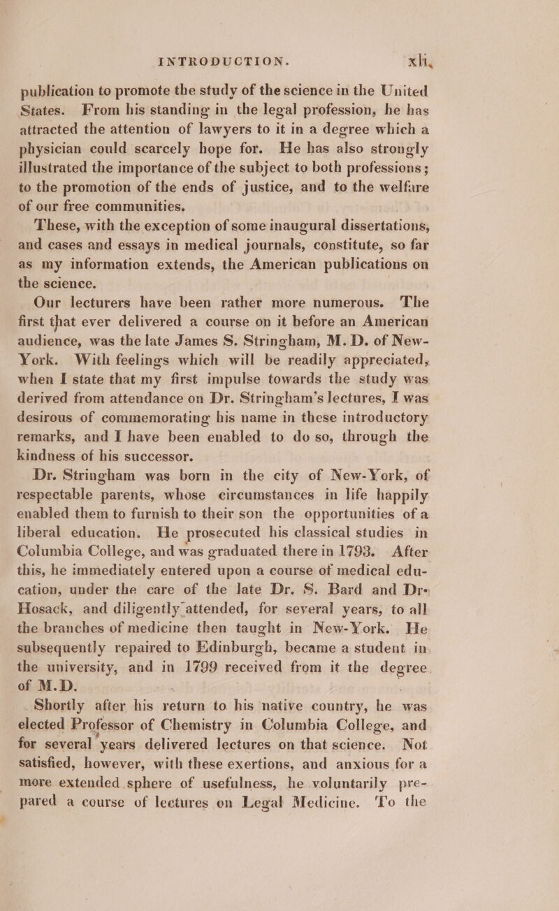 publication to promote the study of the science in the United States. From his standing in the legal profession, he has attracted the attention of lawyers to it in a degree which a physician could scarcely hope for. He has also strongly illustrated the importance of the subject to both professions ; to the promotion of the ends of justice, and to the welfare of our free communities. These, with the exception of some inaugural dissertations, and cases and essays in medical journals, constitute, so far as my information extends, the American publications on the science. Our lecturers have been rather more numerous. The first that ever delivered a course on it before an American audience, was the late James S. Stringham, M. D. of New- York. With feelings which will be readily appreciated, when I state that my first impulse towards the study was derived from attendance on Dr. Stringham’s lectures, I was desirous of commemorating his name in these introductory remarks, and I have been enabled to do so, through the kindness of his successor. Dr. Stringham was born in the city of New-York, of respectable parents, whose circumstances in life happily enabled them to furnish to their son the opportunities of a liberal education. He prosecuted his classical studies in Columbia College, and was graduated there in 1793. After this, he immediately entered upon a course of medical edu- cation, under the care of the late Dr. S. Bard and Dre Hosack, and diligently attended, for several years, to all the branches of medicine then taught in New-York. He subsequently repaired to Edinburgh, became a student in the university, and in 1799 received from it the degree. of M.D. . Shortly after his return to his native country, he was elected Professor of Chemistry in Columbia College, and for several | years delivered lectures on that science. Not satisfied, however, with these exertions, and anxious for a more extended sphere of usefulness, he voluntarily pre- pared a course of lectures on Legal Medicine. ‘To the