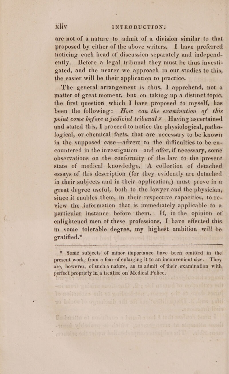 are not of a nature to admit of a division similar to that proposed by either of the above writers. I have preferred noticing each head of discussion separately and independ- ently. Before a legal tribunal they must be thus investi- gated, and the nearer we approach in our studies to this, the easier will be their application to practice. The general arrangement is thus, I apprehend, not a matter of great moment, but on taking up a distinct topic, the first question which I have proposed to myself, has been the following: How can the examination of this point come before a judicial tribunal 2 Having ascertained and stated this, I proceed to notice the physiological, patho- logical, or chemical facts, that are necessary to be known in the supposed case—advert to the difficulties to be en- countered in the investigation—and offer, if necessary, some observations on the conformity of the law to the present state of medical knowledge. A collection of detached essays of this description (for they evidently are detached in their subjects and in their application,) must prove in a great degree useful, both to the lawyer and the physician, since it enables them, in their respective capacities, to re- view the information that is immediately applicable to a particular instance before them. . If, in the opinion of enlightened men of these professions, I have effected this in some tolerable degree, my highest ambition will be gratified.* * Some subjects of minor importance have been: omitted in the present work, from a fear of enlarging it to an inconvenient size. They are, however, of sucha nature, as to admit of their examination with perfect propricty in a treatise on Medical Police.