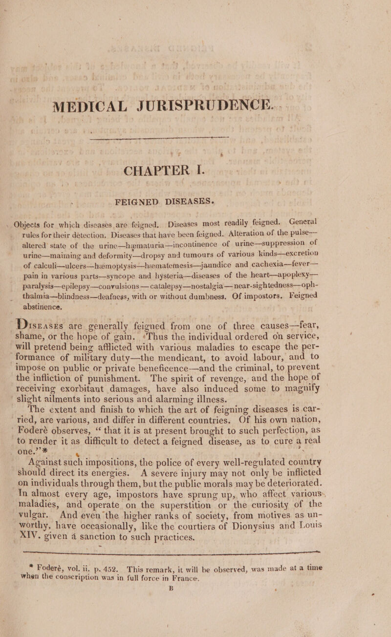 MEDICAL JURISPRUDENCE. | CHAPTER I. FEIGNED DISEASES. . Objects for which diseases are feigned. Diseases most readily feigned. General rules for their detection, Diseases that have been feigned. Alteration of the pulse-— altered’ state of the urine—hematuria—incontinence of urine—suppression of urine—maiming and deformity—dropsy and tumours of various ‘kinds—excretion of calculi—ulcers-—hzemoptysis—hcematemesis—jaundice and cachexia—fever— pain in various parts—syncope and hysteria—diseases of the heart—apoplexy— paralysis—epilepsy—convulsions — catalepsy—nostalgia — near-sightedness—oph- thalmia—blindness—deafness, with or without dumbness. Of impostors. Feigned abstinence. ee Diseases are generally feigned from one of three causes—fear, shame, or the hope of gain. ‘Thus the individual ordered on service, will pretend being afflicted with various maladies to escape the per- formance of military duty—the mendicant, to avoid labour, and to impose on public or private beneficence-—and the criminal, to prevent the infliction of punishment. The spirit of revenge, and the hope of receiving exorbitant damages, have also induced some to magnify slight ailments into serious and alarming illness. ; | The extent and finish to which the art of feigning diseases 1s car- ried, are various, and differ in different countries. Of his own nation, Foderé observes, “ that it is at present brought to such perfection, as to render it as difficult to detect a feigned disease, as to cure a real one.”’* ae } : Against such impositions, the police of every well-regulated country should direct its energies. A severe injury may not only be inflicted on individuals through them, but the public morals may be deteriorated. In almost every age, impostors have sprung up, who affect various«. maladies, and operate on the superstition or the curiosity of the vulgar. And even the higher ranks of society, from motives as un- worthy, have occasionally, like the courtiers of Dionysius and Louts _XIV. given 4 sanction to such practices. a ena DO Bea I OES Be SIRE SSR OE 6S ADI ROTI OU DAMN SE I ET ERO ag * Fodere, vol. li. p.452. This remark, it will be observed, was made at a time when the conscription was in full force in France. B