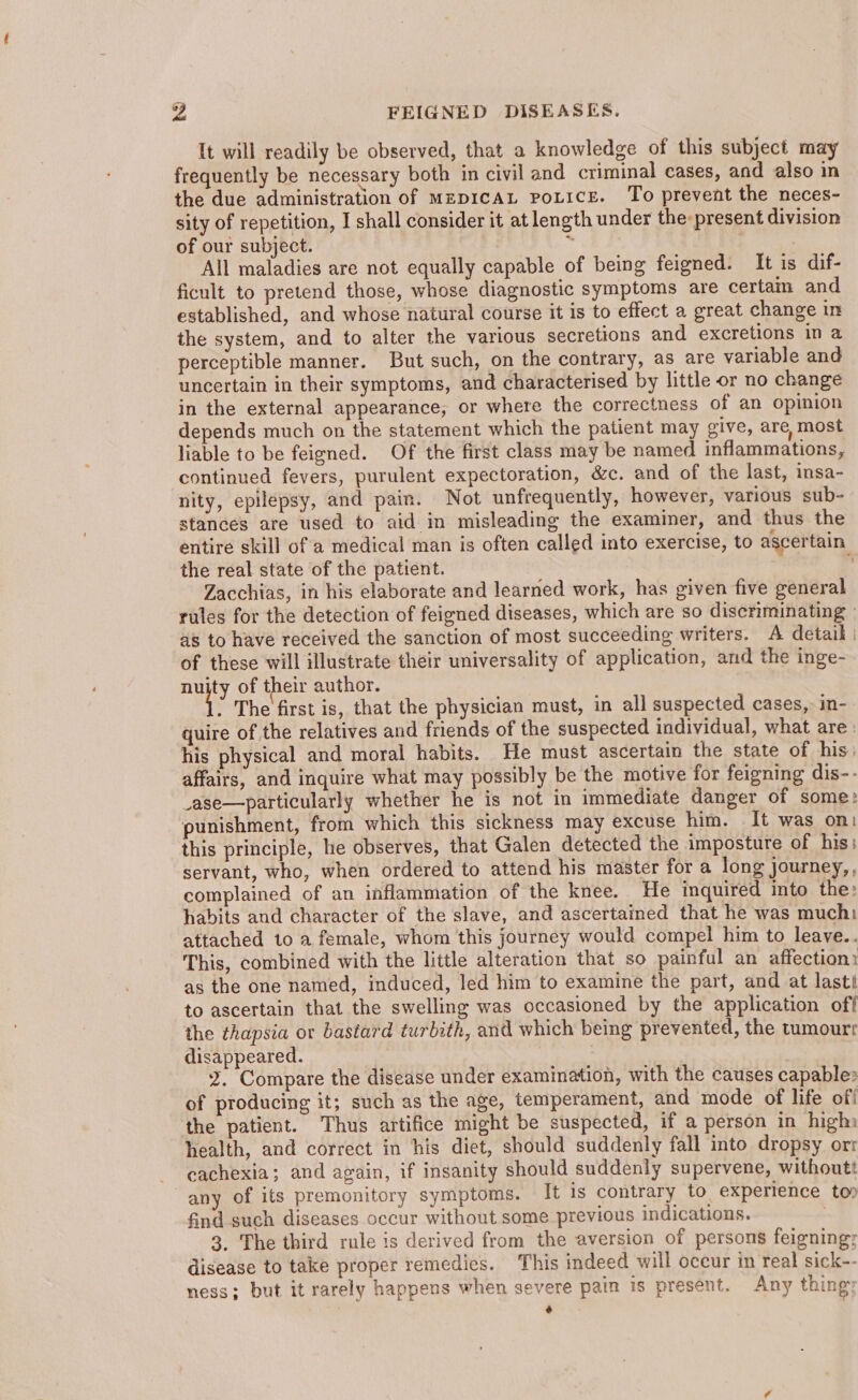It will readily be observed, that a knowledge of this subject may frequently be necessary both in civil and criminal cases, and also in the due administration of MzpIcAL PoLice. To prevent the neces- sity of repetition, I shall consider it at length under the: present division of our subject. - All maladies are not equally capable of being feigned. It is dif- ficult to pretend those, whose diagnostic symptoms are certam and established, and whose natural course it is to effect a great change in the system, and to alter the various secretions and excretions in a perceptible manner. But such, on the contrary, as are variable and uncertain in their symptoms, and characterised by little or no change in the external appearance, or where the correctness of an opinion depends much on the statement which the patient may give, are, most liable to be feigned. Of the first class may be named inflammations, continued fevers, purulent expectoration, &amp;c. and of the last, insa- nity, epilepsy, and pain. Not unfrequently, however, various sub- stances are used to aid in misleading the examiner, and thus the entire skill ofa medical man is often called into exercise, to ascertain the real state of the patient. : Zacchias, in his elaborate and learned work, has given five general rules for the detection of feigned diseases, which are so discriminating as to have received the sanction of most succeeding writers. A detail. of these will illustrate their universality of application, and the inge- nay of their author. : The first is, that the physician must, in all suspected cases, in- quire of the relatives and friends of the suspected individual, what are : his physical and moral habits. He must ascertain the state of his: affairs, and inquire what may possibly be the motive for feigning dis-- _ase—particularly whether he is not in immediate danger of some: punishment, from which this sickness may excuse him. It was on: this principle, he observes, that Galen detected the imposture of his; servant, who, when ordered to attend his master for a long journey, complained of an inflammation of the knee. He inquired into the: habits and character of the slave, and ascertained that he was much attached to a female, whom this journey would compel him to leave.. This, combined with the little alteration that so painful an affection: as the one named, induced, led him to examine the part, and at last! to ascertain that the swelling was occasioned by the application of | the thapsia or bastard turbith, and which being prevented, the tumourr disappeared. 2. Compare the disease under examination, with the causes capable: of producing it; such as the age, temperament, and mode of life off the patient. Thus artifice might be suspected, if a person in high health, and correct in his diet, should suddenly fall into dropsy ort cachexia; and again, if insanity should suddenly supervene, withoutt any of its premonitory symptoms. It is contrary to experience to? find such diseases occur without some previous indications. 3. The third rule is derived from the aversion of persons feigning; disease to take proper remedies. This indeed will occur in real sick-- ness; but it rarely happens when severe pain is present. Any thing: ¢