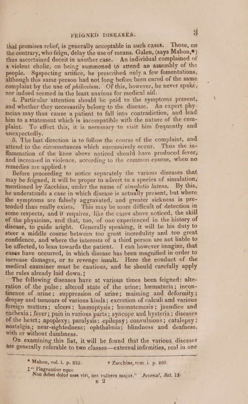that promises relief, is generally acceptable in such cases. Those, om the contrary, who feign, delay the use of means. Galen, (says Mahon,*) thus ascertained deceit in another case. An individual complained of a violent cholic, on being summoried t6 attend an assembly of the people. Syspecting artifice, he prescribed only a few fomentations, although this same person had not long before been cuted of the same complaint by the use of philonium. Of this, however, he never spake; nor indeed seemed in the least anxious for medical aid. 4. Particular attention should be paid to the symptoms present, and whether they necessarily belong to the disease. An expert phy- gician may thus cause a patient to fall into contradiction, and lead him to a statement which is incompatible with the nature of the com- plaint. To effect this, it is necessary to visit him frequently and unexpectedly. 5. The last direction is to follow the course of the complaint, and attend to the circumstances which successively occur. Thus the in- flammation of the knee above noticed should have produced fever, and increased in violence, according to the common course, when no | remedies are applied.t Before proceeding to notice separately the various diseases that may be feigned, it will be proper to advert to a species of simulation, mentioned by Zacchias, under the name of s¢mulatio latens. By this, he understands a case in which disease is actually present, but where. the symptoms are falsely aggravated, and greater sickness Is pre- tended than really exists, This may be more difficult of detection im some reSpects, and it requires, like the cases above noticed, the skill of the physician, and that, too, of one experienced in the history of disease, to guide aright. Generally speaking, it will be his duty to steer a middle course between too great incredulity and too great confidence, and where the interests of a third person are not liable to be affected, to lean towards the patient. I can however imagine, that eases have occurred, in which disease has been magnified in order to increase damages, or to revenge insult. Here the conduct of the medical examiner must be cautious, and he should carefully apply the rules already laid down. { . 7 | The following diseases have at various times been feigned: alte- ration of the pulse; altered state of the urine; hematuria; incon- tinence of urine; suppression of urine; maiming and deformity ; dropsy and tumours of various kinds; excretion of calculi and various foreign matters; ulcers; hemoptysis; hematemesis; jaundice and cachexia ; feyer; pain in various parts; syncope and hysteria; diseases of the heart; apoplexy; paralysis; epilepsy; convulsions; catalepsy ; nostalgia; near-sightedness; ophthalmia; blindness and deafness; with or without dumbness. On examining this list, it will be found that the various, diseases are generally referable to two classes—external infirmities, real in one Se ta ice ag ee eS Pe EAR |) OTE Beye ei A SE EN aceneneinifiemibesinatiagey | * Mahon, vol. i. p. 332. * Zacchias, tom. i. p. 289. 2“ Flagrantior equo Non debet dolor esse viri, nee vulnere major.” Juvenal, Sat. 13: B 2
