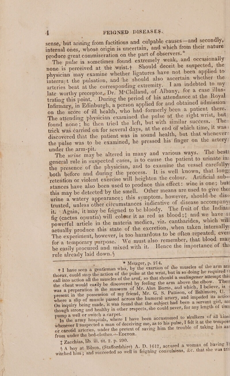 sense, but arising from factitious and culpable causes—and secondly, internal ones, whose origin is uncertain, and which from their nature produce great commiseration on the part of observers. * . The pulse is sometimes found extremely weak, and occasionally none is perceived at the wrist.t Should deceit be suspected, the physician may examine whether ligatures have not been applied to interrupt the pulsation, and he should also ascertain whether the: arteries beat at the corresponding extremity. Iam indebted to my late worthy preceptor,, Dr. M‘Clelland, of Albany, for a case illus- trating this point. . During the period of his attendance at the Royal. Infirmary, in Edinburgh, a person applied for and obtained admission on the score of ill health, who had formerly been a patient there. The attending physician examined the pulse at the right wrist, but. found none: he then tried the left, but with similar success. The: trick was ¢arried on for several days, at the end of which time, it was: discovered that the patient was in sound health, but that whenever: the pulse was to be examined, he pressed his’ finger on the artery; under the arm-pit. #8 The urine may be altered in many and various ways. ‘The bestt general rule in suspected cases, is to cause the patient to urinate im the presence of the physician, and to examine the vessel carefullyy both before and during the process. It is well known, that longs retention or violent exercise will heighten the colour. Artificial sub-- stances have also been used to produce this effect: wine is one; butt this may be detected by the smell. Other means are used to give thee urine a watery appearance; this symptom, however, should+be diss trusted, unless other circumstances indicative of disease accompany) it. Again, it may be feigned to be bloody. The fruit of the Indian fig (cactus opuntia) will coleur it as red as blood;{ and we have «: powerful article in the materia medica, viz. cantharides, which will actually produce this state of the excretion, when taken internally The experiment, however, is too hazardous to be often repeated, ever for a temporary purpose. We must also remember, that blood max be easily procured and mixed with it. Hence the importance of tha rule already laid down.§ ; , * Metzger, p. 214. | +I have seen a gentleman who, by the exertion of ihe muscles of the arm anh - thorax, could stop the action of the pulse at the wrist, but in so doing he required tt call into action all the muscles of the arnf, so that should a malingener attempt thir the cheat would easily be discovered by fecling the arm above. the elbow. Thee was a preparation in the museum of Mr. Alan Burns, and which, I believe, is present in the possession of my friend, Mr. G, S. Pattison, of Baltimore, U. ° where a slip of muscle passed across the humeral artery, and impeded its action On inquiry being made, it was found that the subject had been a servant girl, ani though strong and healthy in other respects, she could never, for any length of tinm pump a well or switch a carpet. In the army hospitals, where I have been accustomed to skulkers of all kinec whenever I’suspected a man of deceiving me, as to his pulse, I felt it at the temponr or carotid arteries, under the pretext of saving him the trouble of takmg his an from under the bed-clothes.--EDIToR. t Zacchias, lib. iii. tit. 2. p. 290. § A boy at Bilson, (Staffordshire) A. D. 1617, accused a woman of having tt witched him; and succeeded so well in feigning convulsions, &amp;c. that she was trv!