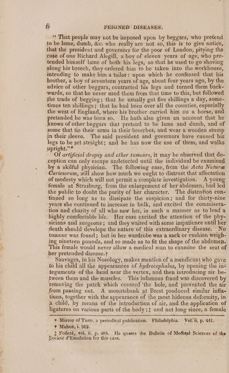 “« That people may not be imposed upon by beggars, who pretend to be lame, dumb, &amp;c. who -really are not so, this is to give notice, that the president and governors for the poor of London, pitying the case of one Richard Alegill, a boy of eleven years of age, who pre- tended himself lame of both his legs, so that he used to go shoving along his breech, they ordered him to be taken into the workhouse, ‘intending to make him a tailor: upon which he confessed that his brother, a boy of seyenteen years of age, about four years ago, by the advice of other beggars, contracted his legs and turned them back- wards, so that he never used them from that time to this, but followed the trade of begging; that he usually got five shillings a day, some- times ten shillings; that he had been over all the counties, especially the west of England, where his brother carried him on a horse, and pretended he was born so. He hath also given an account that he knows of other beggars that pretend to be lame and dumb, and of some that tie their arms in their breeches, and wear a wooden stump in their sleeve. The said president and governors have caused his legs to be set straight; and he has now the use of them, and walks upright.” * | OF artificial dropsy and other tumours, it may be observed that de- ception can only escape undetected until the individual be examined by a skilful physician. The following case, from the Acta Nature Curiosorum, will show how much we ought to distrust that affectation of modesty which will not permit a complete investigation. A young female at Strasburg, from the enlargement of her abdomen, had led the public to doubt the purity of her character. ‘The distention con- tinued so long as to dissipate the suspicion; and for thirty-nine years she continued to increase in bulk, and excited the commisera- tion and charity of all who saw her, in such a manner as to lead a highly comfortable life. Her case excited the attention of the phy-. sicians and surgeons; and they waited with some impatience until her death should develope the nature of this extraordinary disease. No tumour was found; but in her wardrobe was a sack or cushion weigh- ing nineteen pounds, and so made as to fit the shape of the abdomen. This female would never allow a medical man to examine the seat of her pretended disease.t — - Sauvages, in his Nosology, makes mention of a mendicant who gave to his child all the appearances of hydrocephalus, by opening the in- teguments of the head near the vertex, and then introducing air be- tween them and the muscles. ‘This infamous fraud was discovered by Temoving the patch which covered 'the hole, and prevented the air from passing out. A mountebank at Brest produced similar infla- tiens, together with the appearance of the most hideous deformity, in a child, by means of the introduction of air, and the application of ligatures on various parts of the body ;{ and not long since, a female Ce a eT _ # Mirror of Taste, a periodical publication. Philadelphia. Vol. ii, p. 441. + Mahon, i. 362. ' I Foderé, vol. li. p. 485, He quotes the Bulletin of Medieal Sciences of the Pocietée d’Emulation for this case.