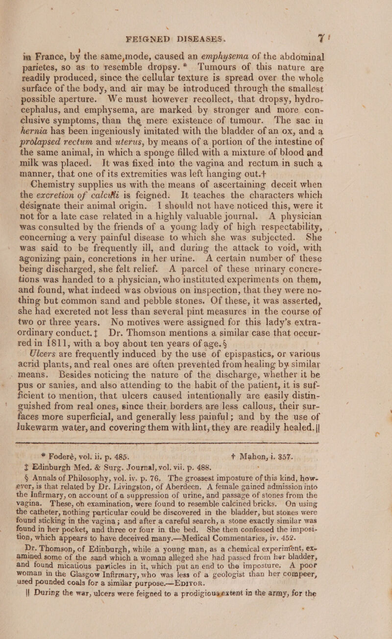 FEIGNED DISEASES. 7! ia France, by the same,mode, caused an emphysema of the abdominal parietes, so as to resemble dropsy.* Tumours of this nature are readily produced, since the cellular texture is spread over the whole surface of the body, and air may be introduced through the smallest possible aperture. We must however recollect, that dropsy, hydro- cephalus, and emphysema, are marked by stronger and more con- clusive symptoms, than the mere existence of tumour. The sac in hernia has been ingeniously imitated with the bladder of an ox, and a prolapsed rectum and uterus, by means of a portion of the intestine of the same animal, in which a sponge filled with a mixture of blood and milk was placed. It was fixed into the vagina and rectum in such a manner, that one of its extremities was left hanging out.+ Chemistry supplies us with the means of ascertaining deceit when the excretion of calc is feigned. It teaches the characters which designate their animal origin. I should not have noticed this, were it not for a late case related in a highly valuable journal. A physician was consulted by the friends of a young lady of high respectability, __ eoncerning a very painful disease to which she was subjected. She was said to be frequently ill, and during the attack to void, with agonizing pain, concretions in her urine. A certain number of these being discharged, she felt relief. A parcel of these urinary concre- tions was handed to a physician, who instituted experiments on them, and found, what indeed was obvious on inspection, that they were no- thing but common sand and pebble stones. Of these, it was asserted, she had excreted not less than several pint measures in the course of two or three years. No motives were assigned for this lady’s extra- ordinary conduct.{ Dr. Thomson mentions a similar case that occur- red in 1811, with a boy about ten years of age. § Ulcers are frequently induced by the use of epispastics, or various acrid plants, and real ones are often prevented from healing by similar means. Besides noticing the nature of the discharge, whether it be pus or sanies, and also attending to the habit of the patient, it 1s suf- ficient to mention, that ulcers caused intentionally are easily distin- guished from real ones, since their borders are less callous, their sur- faces more superficial, and generally less painful; and by the use of lukewarm water, and covering them with lint, they are readily healed, || see * Foderé, vol. ii. p. 485. ¢* Mahon,i. 357. { Edinburgh Med. &amp; Surg. Journal, vol. vit. p. 488. > § Annals of Philosophy, vol. iv. p. 76. The grossest imposture of this kind, how- eyer, 1s that related by Dr. Livingston, of Aberdeen. A female gained admission into the Infirmary, on account of a suppression of urine, and passage of stones from the vagina. These, oh examination, were found to resemble calcined bricks. On using the catheter, nothing particular could be discovered in the bladder, but stones were found sticking in the vagina; and after a careful search, a stone exactly similar was found in her pocket, and three or four in. the bed. She then confessed the imposi- tion, which appears to have deceived many.—Medical Commentaries, iv. 452. Dr. Thomson, of Edinburgh, while a young man, as a chemical experinient, ex- amined some of the sand which a woman alleged she had passed from her bladder, and found micatious particles in it, which put an end to the imposture. A poor woman in the Glasgow Infirmary, who was less of a geologist than her compeer, used pounded coals for a similar purpose.—Epiror. || During the war, ulcers were feigned to a prodigiousextent in the army, for the *