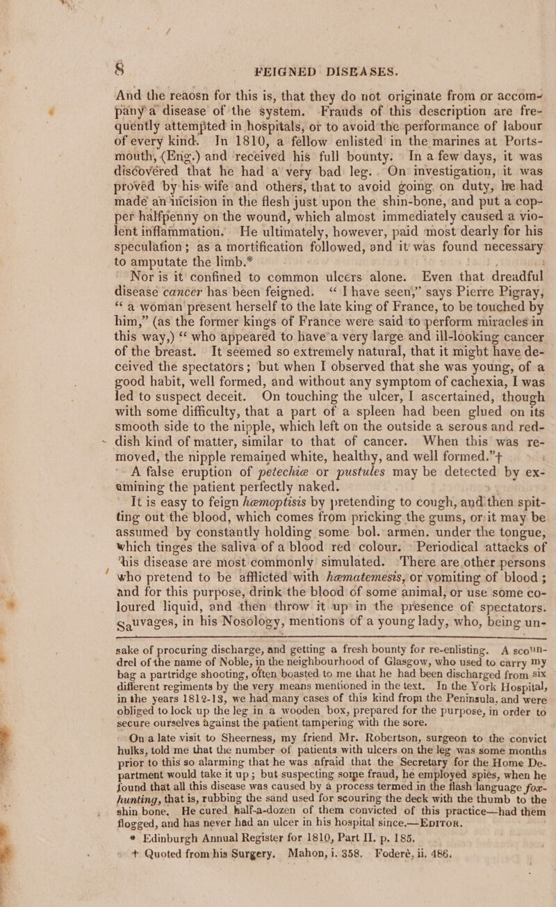 ~ And the reaosn for this is, that they do not originate from or accom~ pany'a disease of the system. Frauds of this description are fre- quently attempted in hospitals, or to avoid the performance of labour of every kind. Jn 1810, a fellow enlisted in the marines at Ports- mouth, (Eng.) and received his full bounty. In afew days, it was diséovered that he had a very bad leg... On investigation, it was proved by his wife and others, that to avoid going on duty, lre had made’ an nicision in the flesh just upon the shin-bone, and put a cop- per halfpenny on the wound, which almost immediately caused a vio- lent inflammation. He ultimately, however, paid most dearly for his speculation; as a mortification followed, and it was found necessary to amputate the limb.* | ; Nor is it confined to common ulcers alone. Even that dreadful disease cancer has been feigned. ‘I have seen,” says Pierre Pigray, “* a woman present herself to the late king of France, to be touched by him,” (as the former king's of France were said to perform miracles in this way,) ‘“‘ who appeared to havea very large and ill-looking cancer of the breast. It seemed so extremely natural, that it might have de- ceived the spectators; but when I observed that she was young, of a good habit, well formed, and without any symptom of cachexia, I was led to suspect deceit. On touching the ulcer, I ascertained, though with some difficulty, that a part of a spleen had been glued on its smooth side to the nipple, which left on the outside a serous and red- moved, the nipple remained white, healthy, and well formed.”+ A false eruption of petechte or pustules may be detected by ex- amining the patient perfectly naked. x It is easy to feign hemoptisis by pretending to cough, and then spit- ting out the blood, which comes from pricking the gums, or/it may be assumed by constantly holding some bol. armen. under the tongue, which tinges the saliva of a blood red colour. » Periodical attacks of ‘his disease are most commonly simulated. ‘There are other persons who pretend to be afflicted with hematemesis, or vomiting of blood ; and for this purpose, drink the blood of some animal, or use some co- loured liquid, and then throw it up»in the presence of spectators. gauvages, in his Nosology, mentions of a young lady, who, being un- sake of procuring discharge, and getting a fresh bounty for re-enlisting. A scoUN- drel of the name of Noble, in the neighbourhood of Glasgow, who used to carry My bag a partridge shooting, often boasted to me that he had been discharged from six different regiments by the very means mentioned in the text. In the York Hospital, in the years 1812-13, we had many cases of this kind from the Peninsula. and were obliged to lock up the Jeg in a wooden box, prepared for the purpose, in order to secure ourselves against the patient tampering with the sore. On a late visit to Sheerness, my friend Mr. Robertson, surgeon to the convict hulks, told me that the number of patients with ulcers on the leg was some months prior to this so alarming that he was afraid that the Secretary for the Home De- partment would take it up; but suspecting some fraud, he employed spies, when he found that all this disease was caused by a process termed in the flash language fox- hunting, that is, rubbing the sand used for scouring the deck with the thumb to the shin bone. He cured half-a-dozen of them convicted of this practice—had them flogged, and has never had an ulcer in his hospital since.—Epiror. ; * Edinburgh Annual Register for 1810, Part II. p. 185. + Quoted from his Surgery. Mahon, i. 358. Foderé, ii. 486.