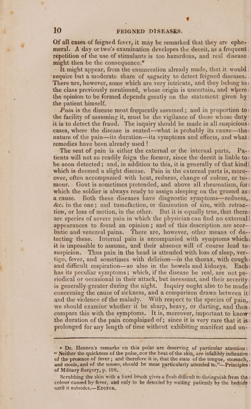 ¢ 10 FEIGNED DISEASES. Of all casés of feigned fever, it may be remarked that they are ephe-. meral. A day ortwo’s examination developes the deceit, as a frequent . repetition of the use of stimulants is too hazardous, and real disease might then be the consequence.* | It might appear, from the enumeration already made, that it would. ‘wequire but a moderate share of sagacity to detect feigned diseases. . There are, however, some which are very intricate, and they belong to) the class previously mentioned, whose origin is uncertain, and where; the opinion to be formed depends greatly on the statement given by the patient himself. Pain is the disease most frequently assumed; and in proportion to) the facility of assuming it, must be the vigilance of those whose duty it is to detect the fraud. The inquiry should be made in all suspicious: eases, where the disease is seated—what is probably its cause—the: nature of the pain—its duration—its symptoms and effects, and what: remedies have been already used ? The seat of pain is either the external or the internal parts. Pa-- tients will not so readily feign the former, since the deceit is liable to) be soon detected; and, in addition to this, it is generally of that kind| which is deemed a slight disease. Pain in the external parts is, more-- over, often accompanied with heat, redness, change of colour, or tu-- mour. Gout is sometimes pretended, and above all rheumatism, forr which the soldier is always ready to assign sleeping on the ground as; acause. Both these diseases have diagnostic symptoms—-redness, , &amp;c. in the one; and tumefaction, or diminution of size, with retrae-- tion, or loss of motion, in the other. But it is equally true, that there» are species of severe pain in which the physician can find no external] appearances to found an opinion; and of this description are scor-- butic and venereal pains. There are, however, other means of de-- tecting these. Internal pain is accompanied with symptoms which: at is impossible to assume, and their absence will of course lead to suspicion. ‘Thus pain in the head is attended with loss of sleep, ver-- tigo, fever, and sometimes with delirium—in the thorax, with cough: and difficult respiration—so also in the bowels and kidneys. Each has its peculiar symptoms; which, if the disease be real, are not pe-- riodical or occasional in their attack, but incessant, and their severity; is generally greater during the night. Inquiry ought also to be made? concerning the cause of sickness, and a comparison drawn between it! and the violence of the malady. With respect to the species of pain,, we should examine whether it be sharp, heavy, or darting, and then: compare this with the symptoms. It is, moreover, important to know” the duration of the pain complained of; since it is very rare that it is: prolonged for any length of time without exhibiting manifest and un-- , * Dr. Hennen’s remarks on this point are deserving of particular attention :: “ Neither the quickness of the pulse, nor the heat of the skin, are infallibly indicative : of the presence of fever; and therefore it is, that the state of the tongue, stomach, , and stools, and of the senses, should be most particularly attended to.”—Principles : of Military Surgery, p. 198. ~ : Scrubbing the skin with a hard brush gives a flush difficult to distinguish from the : colour caused by fever, and only to be detected by waiting patiently by the bedside : until it subsides,—E.piror, :