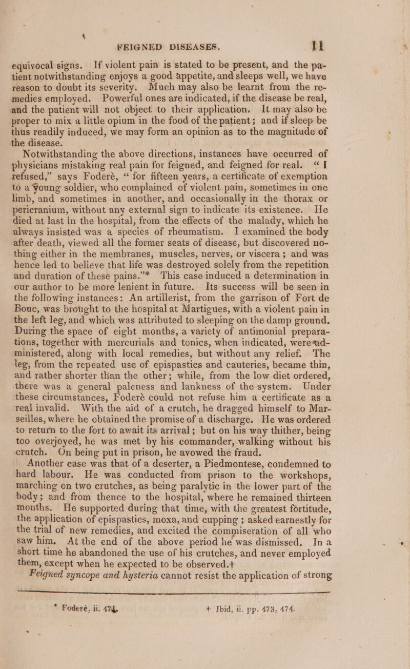 equivocal signs. If violent pain is stated to be present, and the pa- tient notwithstanding enjoys a good appetite, and sleeps well, we have reason to doubt its severity. Much may also be learnt from the re- medies employed. Powerful ones are indicated, if the disease be real, and the patient will not object to their application. It may also be proper to mix a little opium in the food of the patient; and if sleep be thus readily induced, we may form an opinion as to the magnitude of the disease. Notwithstanding the above directions, instances have occurred of physicians mistaking real pain for feigned, and feigned for real. “I refused,” says Foderé, “ for fifteen years, a certificate of exemption to a Young soldier, who complained of violent pain, sometimes in one limb, and sometimes in another, and occasionally in the thorax or pericranium, without any external sign to indicate its existence. He died at last in the hospital, from the effects of the malady, which he always insisted was a species of rheumatism. I examined the body after death, viewed all the former seats of disease, but discovered no- thing either in the membranes, muscles, nerves, or viscera ; and was hence led to believe that life was destroyed solely from the repetition and duration of these pains.”* This case induced a determination in our author to be more lenient in future. Its success will be seen in the following instances: An artillerist, from the garrison of Fort de Bouc, was brought to the hospital at Martigues, with a violent pain in the left leg, and which was attributed to sleeping on the damp ground. During the space of eight months, a variety of antimonial prepara- tions, together with mercurials and tonics, when indicated, were*ad- ministered, along with local remedies, but without any relief. The leg, from the repeated use of epispastics and cauteries, became thin, and rather shorter than the other; while, from the low diet ordered, there was a general paleness and lankness of the system. Under these circumstances, Foderé could not refuse him a certificate as a real invalid. With the aid of a crutch, he dragged himself to Mar- seilles, where he obtained the promise of a discharge. He was ordered to return to the fort to await its arrival; but on his way thither, being too overjoyed, he was met by his commander, walking without his crutch. On being put in prison, he avowed the fraud. Another case was that of a deserter, a Piedmontese, condemned to hard labour. He was conducted from prison to the workshops, marching on two crutches, as being paralytic in the lower part of the body; and from thence to the hospital, where he remained thirteen months. He supported during that time, with the greatest fortitude, the application of epispastics, moxa, and cupping ; asked earnestly for the trial of new remedies, and excited the commiseration of all who saw him. At the end of the above period he was dismissed. Ina short time he abandoned the use of his crutches, and never employed them, except when he expected to be observed.+ Feigned syncope and hysteria cannot resist the application of strong SSPE STRresoemcespmmcterrmamencmereeee seers ea ES ee ee I a email