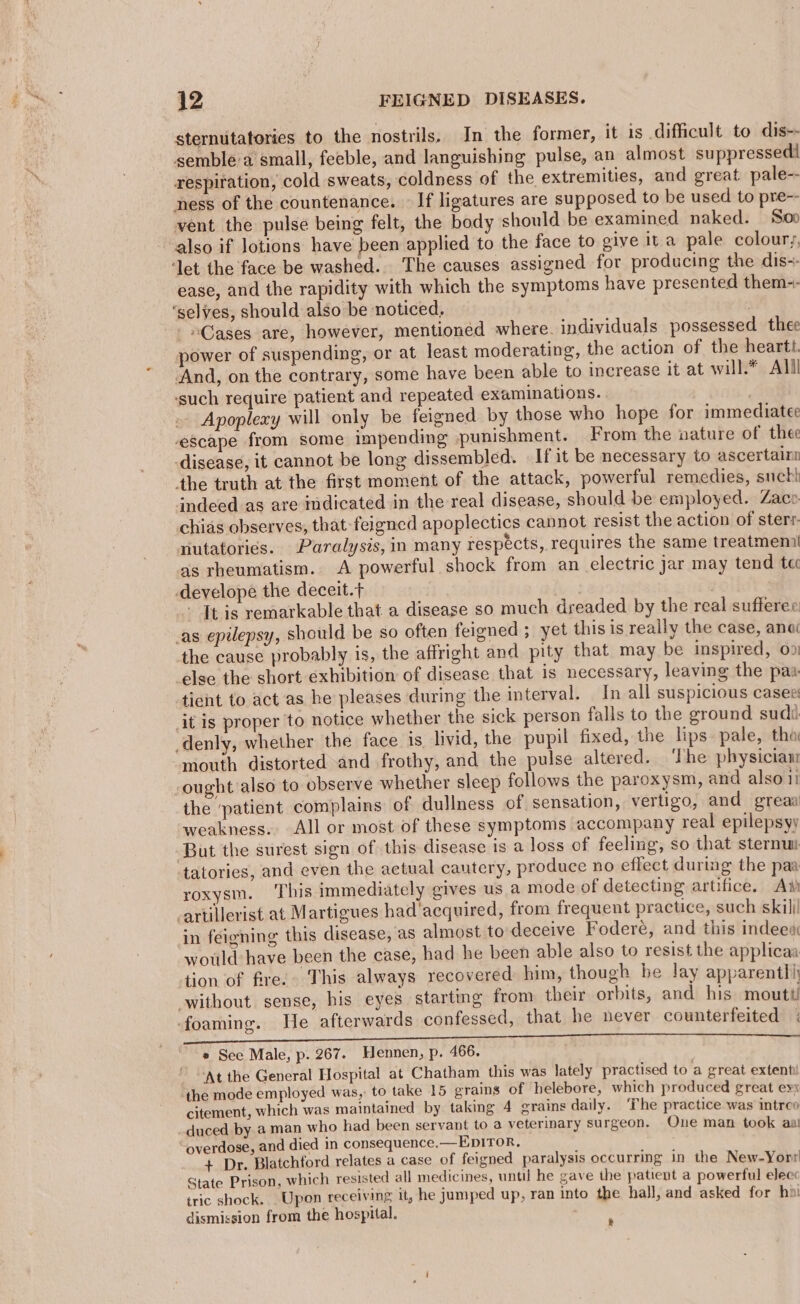 sternutatories to the nostrils. In the former, it is difficult to dis-- semble'a small, feeble, and languishing pulse, an almost suppressedi respiration, cold sweats, coldness of the extremities, and great pale-- ness of the countenance. — If ligatures are supposed to be used to pre-- vent the pulse being felt, the body should be examined naked. Soo also if lotions have been applied to the face to give ita pale colour,, ‘let the face be washed. The causes assigned for producing the dis-- ease, and the rapidity with which the symptoms have presented them-- ‘selves, should also be noticed, . “Cases are, however, mentioned where. individuals possessed thee power of suspending, or at least moderating, the action of the heartt. And, on the contrary, some have been able to increase it at will.* Alll ‘such require patient and repeated examinations. | Apoplexy will only be feigned by those who hope for immediatee escape from some impending punishment. From the nature of thee disease, it cannot be long dissembled. If it be necessary to ascertain the truth at the first moment of the attack, powerful remedies, suck! indeed as are indicated in the real disease, should be employed. Zaco chias observes, that feigned apoplectics cannot resist the action of sterr- nutatorics. Paralysis, in many respécts, requires the same treatmenil as rheumatism. A powerful shock from an electric jar may tend ta develope the deceit.t A - It is remarkable that a disease so much dreaded by the real sufferee _as epilepsy, should be so often feigned ; yet this is really the case, ana the cause probably is, the affright and pity that may be inspired, 09) else the short exhibition of disease that 1s necessary, leaving the pax tient to act as he pleases during the interval. In all suspicious casee it is proper to notice whether the sick person falls to the ground sudi _denly, whether the face is livid, the pupil fixed, the lips pale, tha ‘mouth distorted and frothy, and the pulse altered. ‘The physician ought also to observe whether sleep follows the paroxysm, and also 1 the ‘patient complains of dullness of sensation, vertigo, and greaa weakness. All or most of these symptoms accompany real epilepsy But the surest sign of this disease is a loss of feeling, so that sternu tatories, and even the actual cautery, produce no effect during the paa roxysm. ‘This immediately gives us a mode of detecting artifice. Ai artillerist at Martigues had'acquired, from frequent practice, such skill in feigning this disease, as almost to deceive Foderé, and this indeed would have been the case, had he been able also to resist the applicaa tion of fire. This always recovered him, though he lay apparentli ‘without sense, his eyes starting from their orbits, and his mouttl foaming. He afterwards confessed, that he never counterfeited « * See Male, p. 267. Hennen, p. 466. At the General Hospital at Chatham this was lately practised to a great extent! the mode employed was, to take 15 grains of helebore, which produced great evx citement, which was maintained by taking 4 grains daily. ‘The practice was introo duced by a man who had been servant to a veterinary surgeon. One man took aal overdose, and died in consequence.—EpITor, + Dr. Blatchford relates a case of feigned paralysis occurring in the New-Yorr State Prison, which resisted all medicines, until he gave the patient a powerful elec: tric shock. Upon receiving it, he jumped up, ran into the hall, and asked for ho dismission from the hospital. :