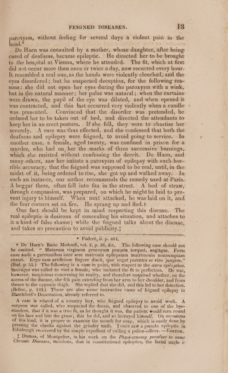 paroxysm, without feeling for several days a violent pain in. the head.* . if fit Fe | | De Haen was consulted by a mother, whose daughter, after being cured of deafness, became epileptic... He directed her to be brought to the hospital at Vienna, where he attended. ‘The fit, which at first did not occur more than once or twice a day, now recurred every hour: It resembled a real one, as the hands were violently clenched, and the eyes disordered; but he suspected deception, for the following rea- sons: she did not open her eyes during the paroxysm with a wink, but in the natural manner; her pulse was natural; when the curtains were drawn, the pupil of the eye was dilated, and when opened it was contracted, and this last occurred very violently when a candle was presented. Convinced that the disorder was pretended, he ordered her to be taken out of bed, and directed the attendants to keep her in an erect posture. - If'she fell, they were to chastise her severely. A cure was thus effected, and she confessed that both the deafness and epilepsy were feigned, to avoid going to service. In ancther case, a female, aged twenty, was confined in prison for a murder, who had on, her the marks of three successive burnings,. which she resisted without confessing the deceit. De Haen, and many others, saw her imitate a paroxysm of epilepsy with such hor- rible accuracy, that the feigned was supposed to be real, until, in the: . midst of it, being ordered to rise, she got up and walked’away. In such an instance, our author, recommends the remedy used at Paris. A beggar there, often fell into fits in the street. A bed of straw, through compassion, was prepared, on which he might be laid to pre-. vent injury to himself. When next attacked, he was laid on it, an the four corners set on fire. He sprang up and fled.+ | One fact should be kept in mind respecting this disease. The real epileptic is desirous of concealing his situation, and attaches to it a kind of false shame; while the feigned talks about the disease, and takes no precaution to avoid publicity.t a PE EL CC a RY a * Foderé, il. p. 464. + De Haen’s Ratio Medendi, vol. 2, p. 56, &amp;c. The following case should not. be omitted. “ Maturam virginem procorum penuria torquet, angitque. Forte casu audit a garrientibus inter sese matronis epilepsiam matrimonio nonnunquam curari. Ergo eam artificiose fingere discit, quo cogat parentes se viro jungere.” (ibid. p. 55.) “The following is a case in point, with respect to the aura epileptica. Sauvages was called to visit a female, who imitated the fit to perfection. He was, however, suspicious concerning its reality, and therefore enquired whether, on the access of the disease, she felt pain extending from her arm to her shoulder, and from thence to the opposite thigh. She replied that she did, and this led to her detection. (Belloc, p. 243.) There are also some istructive cases of feigned epilepsy in Blatchford’s Dissertation, already referred to. A case is related of a country boy, who feigned epilepsy to avoid work. A surgeon was called, who suspected the deceit, and observed to one of the bye- standers, that if it was a true fit, as he thought it was, the patient would turn round on his face and bite the grass; this he did, and so betrayed himself. On occasions of this kind, it is proper to examine the mouth for soap, which is easily done by pressing the cheeks against the grinder teeth. I once saw a pseudo epileptic in Edinburgh recovered by the simple expedient of calling a police-officer. —Epitor. _ £ Dumas, of Montpelier, in his work on the Physiognomy peculiar to some Chronic Diseases, mentions, that in constitutional epileptics, the facial angle i;