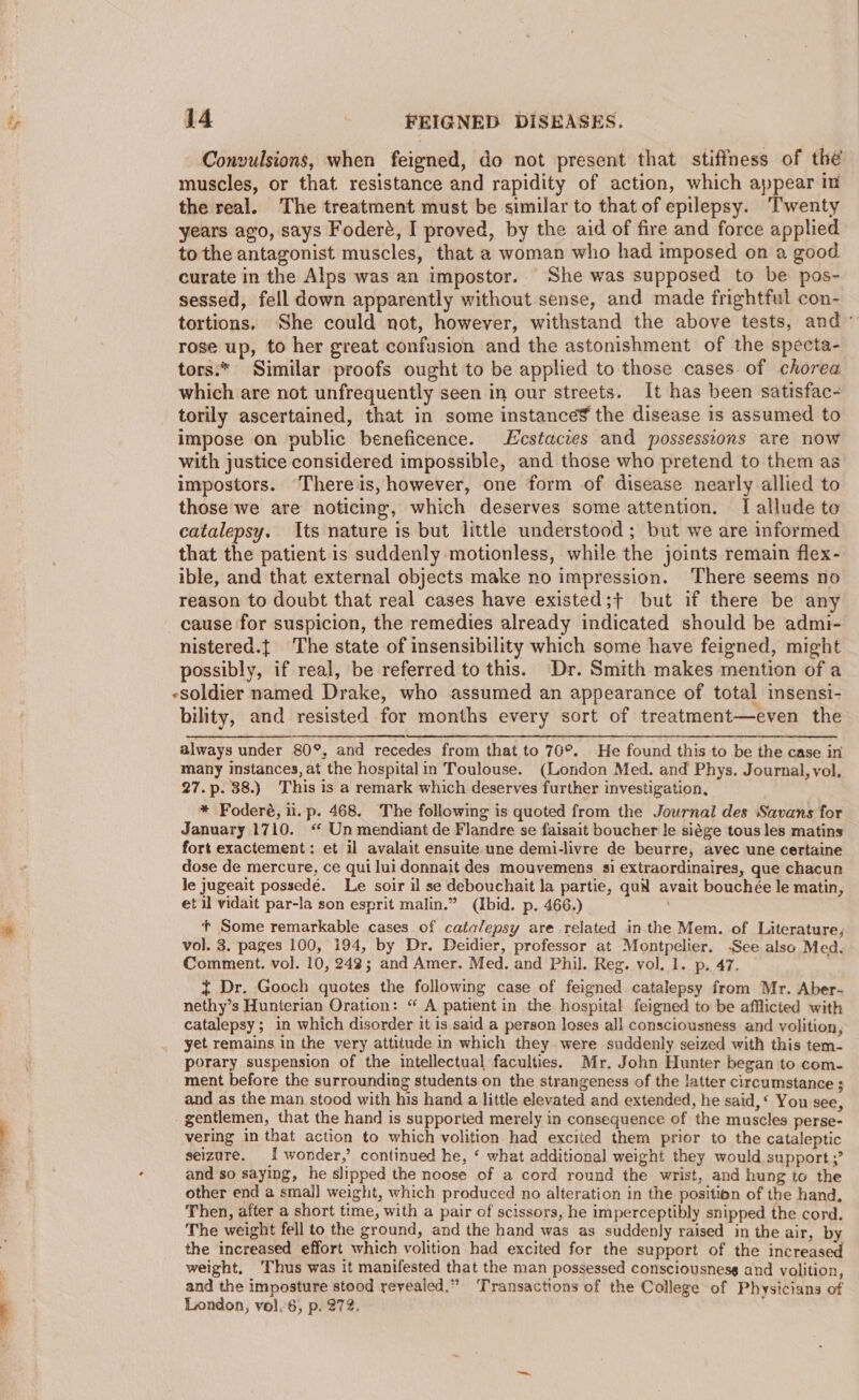 Convulsions, when feigned, do not present that stiffness of the muscles, or that resistance and rapidity of action, which appear im the real. The treatment must be similar to that of epilepsy. Twenty years ago, says Foderé, I proved, by the aid of fire and force applied to the antagonist muscles, that a woman who had imposed on a good curate in the Alps was an impostor. She was supposed to be pos- sessed, fell down apparently without sense, and made frightful con- tortions. She could not, however, withstand the above tests, and’ rose up, to her great confusion and the astonishment of the specta- tors:* Similar proofs ought to be applied to those cases of chorea which are not unfrequently seen in our streets. It has been satisfac- torily ascertained, that in some instance¥ the disease is assumed to impose on public beneficence. Lcstaczes and possesscons are now with justice considered impossible, and those who pretend to them as impostors. There is, however, one form of disease nearly allied to those we are noticing, which deserves some attention. TI allude to catalepsy. Its nature is but little understood ; but we are informed that the patient is suddenly motionless, while the joints remain flex- ible, and that external objects make no impression. ‘There seems no reason to doubt that real cases have existed;+ but if there be any cause for suspicion, the remedies already indicated should be admi- nistered.{ The state of insensibility which some have feigned, might possibly, if real, be referred to this. Dr. Smith makes mention of a «soldier named Drake, who assumed an appearance of total insensi- bility, and resisted for months every sort of treatment—even the always under 80°, and recedes from that to 70°. He found this to be the case in many instances, at the hospital in Toulouse. (London Med. and Phys. Journal, vol. 27.p. 38.) This is a remark which deserves further investigation, * Foderé, il. p. 468. The following is quoted from the Journal des Savans for January 1710. “ Un mendiant de Flandre se faisait boucher le siége tous les matins fort exactement: et il avalait ensuite une demi-livre de beurre, avec une certaine dose de mercure, ce qui lui donnait des mouvemens si extraordinaires, que chacun le jugeait possedé. Le soir il se debouchait la partie, quid avait bouchée le matin, et il vidait par-la son esprit malin.” (Ibid. p. 466.) . Some remarkable cases of catalepsy are related inthe Mem. of Literature, vol. 3. pages 100, 194, by Dr. Deidier, professor at Montpelier. -See also Med. Comment. vol. 10, 248; and Amer. Med. and Phil. Reg. vol. 1. p. 47. ~ Dr. Gooch quotes the following case of feigned catalepsy from Mr. Aber- nethy’s Hunterian Oration: “ A patient in the hospital feigned to be afflicted with catalepsy; in which disorder it is said a person loses all consciousness and volition, yet remains in the very attitude in which they were suddenly seized with this tem- porary suspension of the intellectual faculties. Mr. John Hunter began to com- ment before the surrounding students on the strangeness of the latter circumstance ; and as the man stood with his hand a little elevated and extended, he said,‘ Yon see, gentlemen, that the hand is supported merely in consequence of the muscles perse- vering in that action to which volition had excited them prior to the cataleptic seizure. 1 wonder,’ continued he, ‘ what additional weight they would support ;’ and so saying, he slipped the noose of a cord round the wrist, and hung to the other end a smal] weight, which produced no alteration in the position of the hand, Then, after a short time, with a pair of scissors, he imperceptibly snipped the cord. The weight fell to the ground, and the hand was as suddenly raised in the air, by the increased effort which volition had excited for the support of the increased weight, ‘Thus was it manifested that the man possessed consciousness and volition, and the imposture stood reyealed.” ‘Transactions of the College of Physicians of London, vol. 6, p. 272. ‘