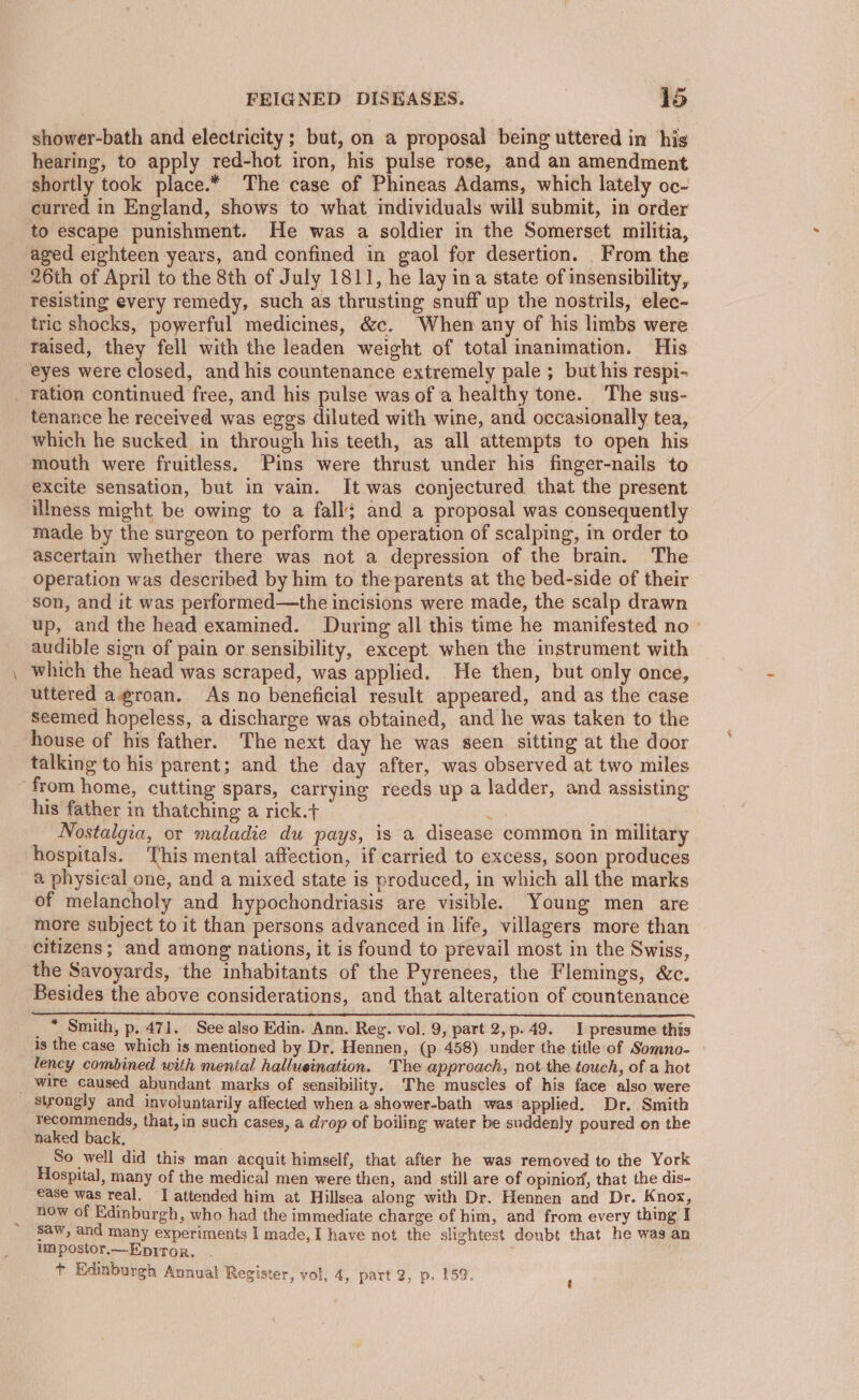 shower-bath and electricity; but, on a proposal being uttered in his hearing, to apply red-hot iron, his pulse rose, and an amendment shortly took place.* The case of Phineas Adams, which lately oc- curred in England, shows to what individuals will submit, in order to escape punishment. He was a soldier in the Somerset militia, aged eighteen years, and confined in gaol for desertion. From the 26th of April to the 8th of July 1811, he lay ina state of insensibility, resisting every remedy, such as thrusting snuff up the nostrils, elec- tric shocks, powerful medicines, &amp;c. When any of his limbs were raised, they fell with the leaden weight of total inanimation. His eyes were closed, and his countenance extremely pale ; but his respi- ration continued free, and his pulse was of a healthy tone. The sus- tenance he received was eggs diluted with wine, and occasionally tea, which he sucked in through his teeth, as all attempts to open his mouth were fruitless. Pins were thrust under his finger-nails to excite sensation, but in vain. It was conjectured that the present illness might be owing to a fall; and a proposal was consequently made by the surgeon to perform the operation of scalping, in order to ascertain whether there was not a depression of the brain. The operation was described by him to the parents at the bed-side of their son, and it was performed—the incisions were made, the scalp drawn up, and the head examined. During all this time he manifested no - audible sign of pain or sensibility, except when the instrument with which the head was scraped, was applied. He then, but only once, uttered agroan. As no beneficial result appeared, and as the case Seemed hopeless, a discharge was obtained, and he was taken to the house of his father. The next day he was seen sitting at the door talking to his parent; and the day after, was observed at two miles “from home, cutting spars, carrying reeds up a ladder, and assisting his father in thatching a rick.t+ : Nostalgia, or maladie du pays, is a disease common in military hospitals. This mental affection, if carried to excess, soon produces a physical one, and a mixed state is produced, in which all the marks of melancholy and hypochondriasis are visible. Young men are more subject to it than persons advanced in life, villagers more than citizens; and among nations, it is found to prevail most in the Swiss, the Savoyards, the inhabitants of the Pyrenees, the Flemings, &amp;c. Besides the above considerations, and that alteration of countenance SEES AE RNS OEE ES MET RTE OAT ESTE EE MY We Sa _ * Smith, p. 471. See also Edin. Ann. Reg. vol. 9, part 2,p.49. I presume this is the case which is mentioned by Dr. Hennen, (p 458) under the title of Somno- lency combined with menial hallueination. The approach, not the touch, of a hot _ wire caused abundant marks of sensibility. The muscles of his face also were Strongly and involuntarily affected when a shower-bath was applied. Dr. Smith recommends, that,in such cases, a drop of boiling water be suddenly poured on the naked back, So well did this man acquit himself, that after he was removed to the York Hospital, many of the medical men were then , and still are of opinior,, that the dis- ease was real. I attended him at Hillsea along with Dr. Hennen and Dr. Knox, now of Edinburgh, who had the immediate charge of him, and from every thing I saw, and many experiments I made, I have not the slightest doubt that he was an umpostor.—Epiror. . + Edinburgh Annual Register, vol, 4, part 2, p. 159.