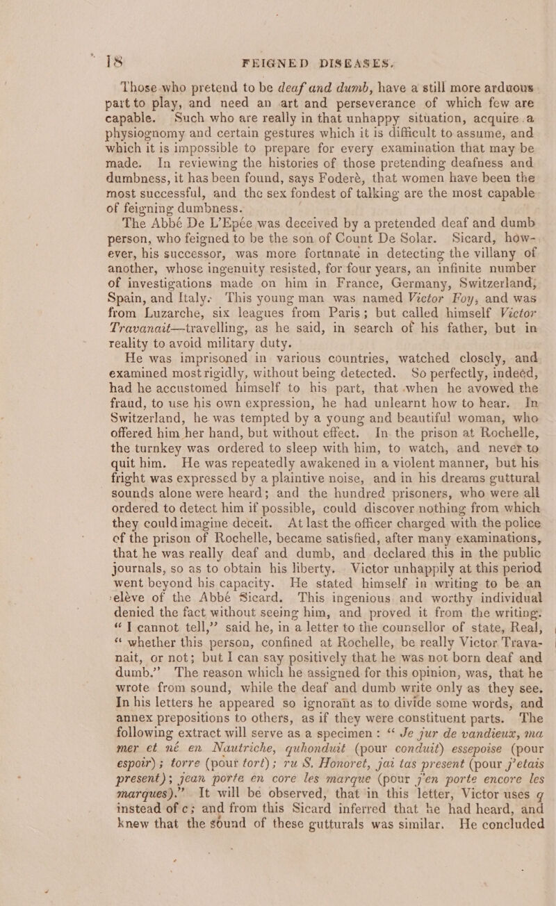 Those who pretend to be deaf and dumb, have a still more arduous part to play, and need an art and perseverance of which few are capable. Such who are really in that unhappy situation, acquire .a physiognomy and certain gestures which it is difficult to assume, and which it is impossible to prepare for every examination that may be made. In reviewing the histories of those pretending deafness and dumbness, it has been found, says Foderé, that women have been the most successful, and the sex fondest of talking are the most capable of feigning dumbness. The Abbé De L’Epée was deceived by a pretended deaf and dumb person, who feigned to be the son of Count De Solar. Sicard, how- ever, his successor, was more fortanate in detecting the villany of another, whose ingenuity resisted, for four years, an infinite number of investigations made on him in France, Germany, Switzerland, Spain, and Italys This young man was named Victor Foy, and was from Luzarche, six leagues from Paris; but called himself Victor Travanait—travelling, as he said, in search of his father, but in reality to avoid military duty. He was imprisoned in various countries, watched closely, and examined mostrigidly, without being detected. So perfectly, indeed, had he accustomed himself to his part, that when he avowed the fraud, to use his own expression, he had unlearnt how to hear. In Switzerland, he was tempted by a young and beautiful woman, who offered him her hand, but without effect. In. the prison at Rochelle, the turnkey was ordered to sleep with him, to watch, and never to quit him. He was repeatedly awakened in a violent manner, but his fright was expressed by a plaintive noise, and in his dreams guttural sounds alone were heard; and the hundred prisoners, who were alk ordered to detect him if possible, could discover nothing from which they couldimagine deceit. At last the officer charged with the police of the prison of Rochelle, became satisfied, after many examinations, that he was really deaf and dumb, and declared this in the public journals, so as to obtain his liberty. Victor unhappily at this period went beyond his capacity. He stated himself in writing to be an ‘eléve of the Abbé Sicard. This ingenious. and worthy individual denied the fact without seeing him, and proved it from the writing. “ T cannot tell,’’ said he, in a letter to the counsellor of state, Real, ‘“‘ whether this person, confined at Rochelle, be really Victor Trava- nait, or not; but I can say positively that he was not born deaf and dumb.” The reason which he assigned for this opinion, was, that he wrote from sound, while the deaf and dumb write only as they see. In his letters he appeared so ignorant as to divide some words, and annex prepositions to others, as if they were constituent parts. The following extract will serve as a specimen: “‘ Je jur de vandieux, ma mer et né en Nautriche, quhonduit (pour conduit) essepoise (pour espotr) ; torre (pout tort); ru iS. Honoret, jaz tas present (pour 7’etais present); jean porte en core les marque (pour j’en porte encore les marques). It will be observed, that in this letter, Victor uses ¢ instead of c; and from this Sicard inferred that ke had heard, and knew that the sound of these gutturals was similar. He concluded