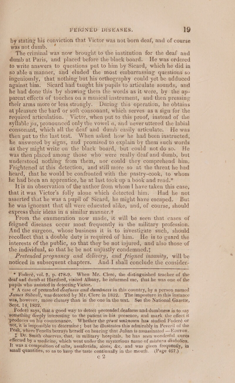 — by stating his conviction that Victor was not born deaf, and of course wasnotdumb. ° . The criminal was now brought to the institution for the deaf and dumb at Paris, and placed before the black board. He was ordered so able a manner, and eluded the most embarrassing questions so ingeniously, that nothing but his orthography could yet be adduced against him. Sicard had taught his pupils to articulate sounds, and he had done this by showing them the words as it were, by the ap- parent effects of touches on a musical instrument, and then pressing their arms more or less strongly. During this operation, he obtains at pleasure the hard or soft consonant, which serves as a sign for the required articulation. Victor, when put to this proof, instead of the syllable pa, pronounced only the vowel a, and never uttered the labial consonant, which all the deaf and dumb easily articulate. He was then put to the last test. When asked how he had been instructed, he answered by signs, and promised to explain by them such words as they might write on the black board, but could not do so. He was then placed among those who were really deaf and dumb, but understood nothing from them, nor could they comprehend him. heard, that he would be confronted with the pastry-cook, to whom he had been an apprentice, he at last took up a book and read.* It is an observation of the author from whom I have taken this case, that it was Victor’s folly alone which detected him. Had he not he was ignorant that all were educated alike, and, of course, should express their ideas in a similar manner.t From the enumeration now made, it will be seen that cases of feigned diseases occur most frequently in the military profession. And the surgeon, whose business it is to investigate such, should recollect that a double duty is required of him. He is to guard the interests of the public, so that they be not injured, and also those of the individual, so that he be not unjustly condemned.t : Pretended pregnancy and delivery, and feigned insanity, will be noticed in subsequent chapters. And.-I shall conclude the consider- -* Foderé, vol. 2, p. 478-9. When Mr. Clerc, the distinguished teacher of the deaf and dumb at Hartford, visited Albany, he informed me, that he was one of the pupils who assisted in detecting Victor. + A case of pretended deafness and dumbness in this country, by a person named James Stilwell, was detected by Mr. Clerc in 1822. The imposture in this instance was, however, more clumsy than in the one in the text. See the National Gazette, ‘Sept. 14, 1822. O.2 _ Foderé says, that a good way to detect. pretended deafness and dumbness is to say something deeply interesting to the patient in-his presence, and mark the effect it produces on his countenance. Whether the great unknown has studied Foderé or not, it is impossible to determine; but he illustrates this admirably in Peveril of the Peak, where Fenella betrays herself on hearing that Julian is assassinated —Eorror. t Dr. Smith observes, that, in military hospitals, he has seen wonderful cures effected by a medicine, which went under the mysterious name of mistwra diabolica, It was a Composition of salts, assafeetida, aloes, &amp;c. and was given frequently, in small quantities, so as to keep the taste continually in the mouth. (Page 467,) | G2