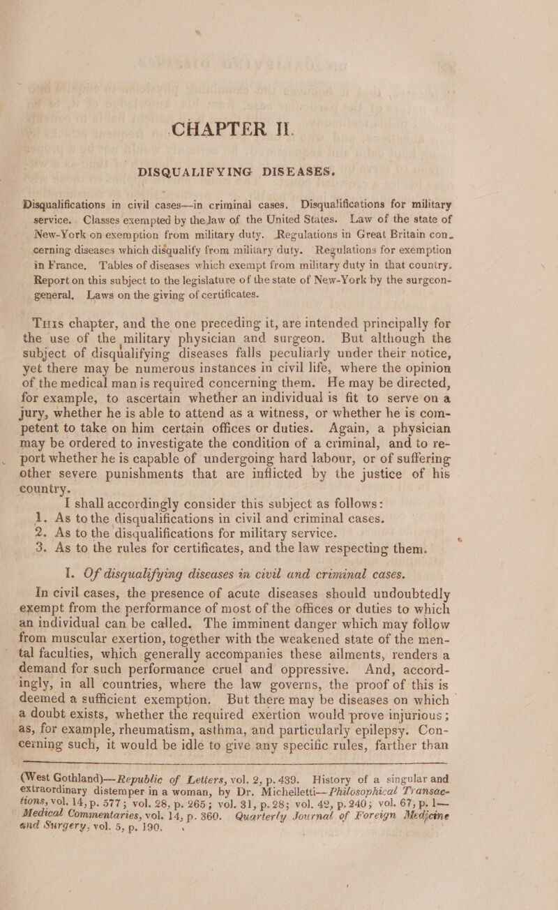 DISQUALIFYING DISEASES, Disqualifications in civil cases—in criminal cases, Disqualifications for military service. Classes exempted by the Jaw of the United States. Law of the state of New-York on exemption from military duty. .Regulations in Great Britain con. cerning diseases which disqualify from military duty. Regulations for exemption in France, Tables of diseases which exempt from military duty in that country. Report on this subject to the legislature of the state of New-York by the surgcon- general, Laws on the giving of certificates. Tus chapter, and the one preceding it, are intended principally for the use of the military physician and surgeon. But although the subject of disqualifying diseases falls peculiarly under their notice, yet there may be numerous instances in civil life, where the opinion _of the medical manis required concerning them. He may be directed, for example, to ascertain whether an individual is fit to serve on a Jury, whether he is able to attend as a witness, or whether he is com- petent to take on him certain offices or duties. Again, a physician may be ordered to investigate the condition of a criminal, and to re- port whether he is capable of undergoing hard labour, or of suffering other severe punishments that are inflicted by the justice of his country. [ shall accordingly consider this subject as follows: 1. As tothe disqualifications in civil and criminal cases. 2. As to the disqualifications for military service. 3. As to the rules for certificates, and the law respecting them. I. Of disqualifying diseases in civil and criminal cases. In civil cases, the presence of acute diseases should undoubtedly exempt from the performance of most of the offices or duties to which an individual can be called. The imminent danger which may follow from muscular exertion, together with the weakened state of the men- tal faculties, which generally accompanies these ailments, renders a demand for such performance cruel and oppressive. And, accord- ingly, in all countries, where the law governs, the proof of this is deemed a sufficient exemption. But there may be diseases on which | a doubt exists, whether the required exertion would prove injurious ; as, for example, rheumatism, asthma, and particularly epilepsy. Con- cerning such, it would be idle to give any specific rules, farther than (West Gothland)— Republic of Letters, vol. 2, p.439. History of a singular and extraordinary distemper ina woman, by Dr. Michelletti- Philosophical Transac- tons, vol. 14, p. 577; vol. 28, p. 265; vol. 31, p.28; vol. 42, p. 240; vol. 67, p. l— Medical Commentaries, vol. 14, p. 360. Quarterly Journal of Foreign Medjcine and Surgery, vol. 5,p.190. . 5