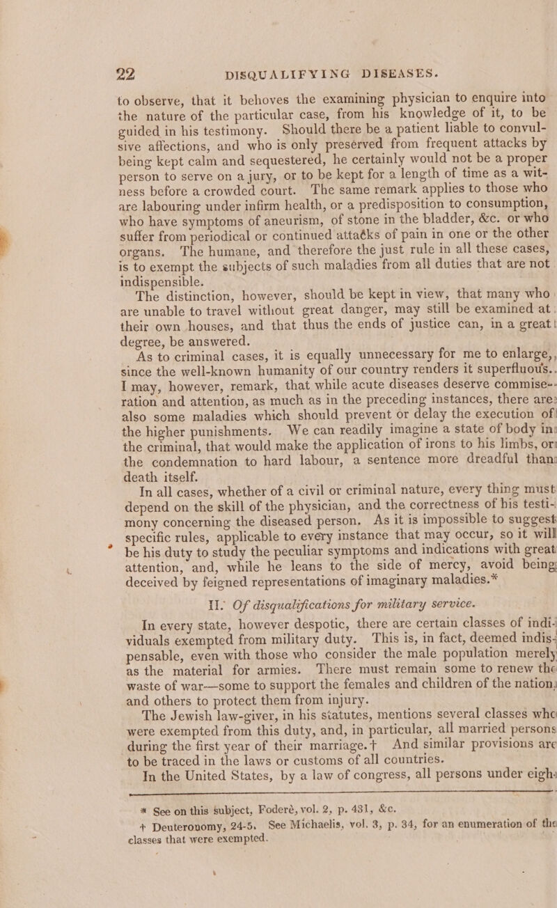 to observe, that it behoves the examining physician to enquire into the nature of the particular case, from his knowledge of it, to be guided in his testimony. Should there be a patient liable to convul- sive affections, and who is only preserved from frequent attacks by being kept calm and sequestered, he certainly would not be a proper person to serve on a jury, or to be kept for a length of time as a wit- ness before a crowded court. The same remark applies to those who are labouring under infirm health, or a predisposition to consumption, who have symptoms of aneurism, of stone in the bladder, &amp;c. or who suffer from periodical or continued attaéks of pain in one or the other organs. The humane, and therefore the just rule in all these cases, is to exempt the subjects of such maladies from all duties that are not. indispensible. | The distinction, however, should be kept in view, that many who) are unable to travel without great danger, may still be examined at. their own houses, and that thus the ends of justice can, in a great! degree, be answered. As to criminal cases, it is equally unnecessary for me to enlarge,, since the well-known humanity of our country renders it superfluous.. I may, however, remark, that while acute diseases deserve commise-- ration and attention, as much as in the preceding instances, there are: also some maladies which should prevent or delay the execution of! the higher punishments. We can readily imagine a state of body in: the criminal, that would make the application of irons to his limbs, or the condemnation to hard labour, a sentence more dreadful than: death itself. In all cases, whether of a civil or criminal nature, every thing must depend on the skill of the physician, and the correctness of his testi- mony concerning the diseased person. As it is impossible to suggest specific rules, applicable to every instance that may occur, so it will be his duty to study the peculiar symptoms and indications with great attention, and, while he leans to the side of mercy, avoid being; deceived by feigned representations of imaginary maladies.* Il. Of disqualzications for military service. In every state, however despotic, there are certain classes of indi. viduals exempted from military duty. This is, in fact, deemed indis- pensable, even with those who consider the male population merely as the material for armies. There must remain some to renew the waste of war-—some to support the females and children of the nation; and others to protect them from injury. The Jewish law-giver, in his statutes, mentions several classes whe were exempted from this duty, and, in particular, all married persons during the first year of their marriage. T And similar provisions are ~ to be traced in the laws or customs of all countries. ~ Jn the United States, by a law of congress, all persons under eigh: ——_—— ee * See on this subject, Foderé, vol. 2, p. 431, &amp;c. + Deuteronomy, 24-5. See Michaelis, vol. 3, p. 34, for an enumeration of the classes that were exempted.