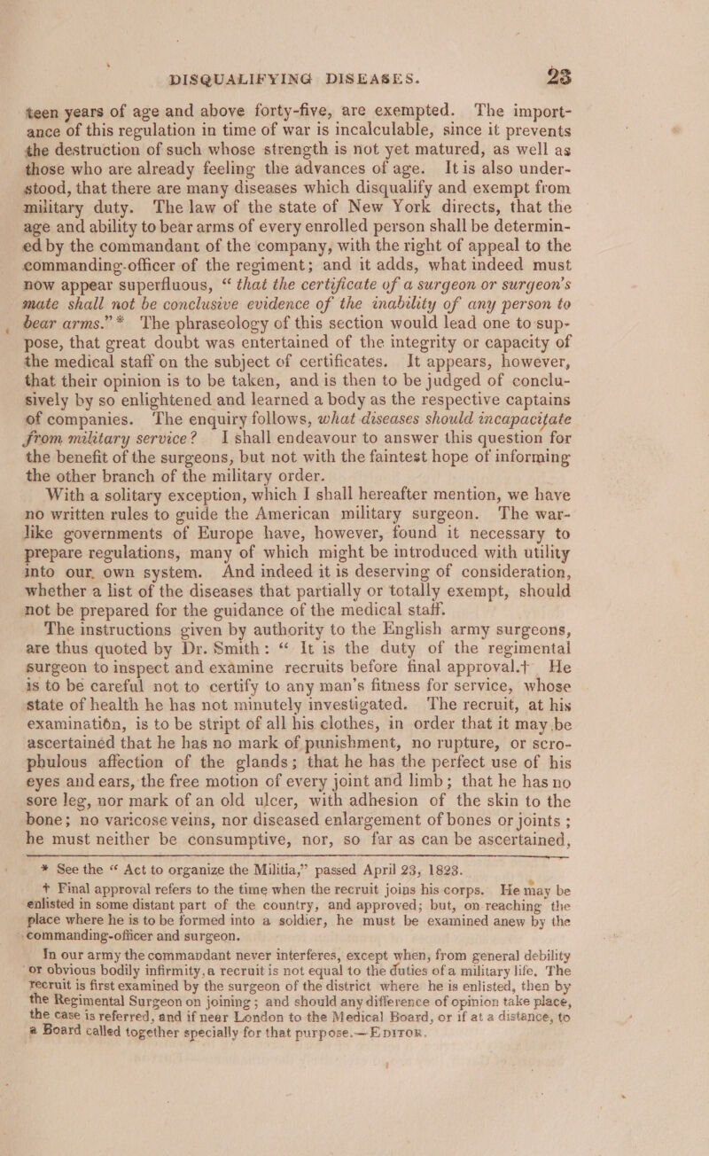 teen years of age and above forty-five, are exempted. The import- ance of this regulation in time of war is incalculable, since it prevents the destruction of such whose strength is not yet matured, as well ag those who are already feeling the advances of age. Itis also under- stood, that there are many diseases which disqualify and exempt from military duty. The law of the state of New York directs, that the age and ability to bear arms of every enrolled person shall be determin- ed by the commandant of the company, with the right of appeal to the ecommanding-officer of the regiment; and it adds, what indeed must now appear superfluous, “ that the certificate of a surgeon or surgeon's mate shall not be conclusive evidence of the inability of any person to bear arms.” * The phraseology of this section would lead one to sup- pose, that great doubt was entertained of the integrity or capacity of the medical staff on the subject of certificates. It appears, however, that their opinion is to be taken, and is then to be judged of conclu- sively by so enlightened and learned a body as the respective captains of companies. ‘The enquiry follows, what diseases should incapacitate From military service? I shall endeavour to answer this question for the benefit of the surgeons, but not with the faintest hope of informing the other branch of the military order. With a solitary exception, which I shall hereafter mention, we have no written rules to guide the American military surgeon. The war- like governments of Europe have, however, found it necessary to prepare regulations, many of which might be introduced with utility into our, own system. And indeed it is deserving of consideration, whether a list of the diseases that partially or totally exempt, should not be prepared for the guidance of the medical staff. The instructions given by authority to the English army surgeons, are thus quoted by Dr. Smith: “ It is the duty of the regimental surgeon to inspect and examine recruits before final approval.t He is to be careful not to certify to any man’s fitness for service, whose state of health he has not minutely investigated. The recruit, at his examination, is to be stript of all his clothes, in order that it may be ascertained that he has no mark of punishment, no rupture, or scro- phulous affection of the glands; that he has the perfect use of his eyes andears, the free motion of every joint and limb; that he has no sore leg, nor mark of an old ulcer, with adhesion of the skin to the bone; no varicose veins, nor diseased enlargement of bones or joints ; he must neither be consumptive, nor, so far as can be ascertained, * See the “ Act to organize the Militia,” passed April 23, 1823. + Final approval refers to the time when the recruit joins his corps. He may be enlisted in some distant part of the country, and approved; but, on reaching the place where he is to be formed into a soldier, he must be examined anew by the - commanding-officer and surgeon. In our army the commandant never interferes, except when, from general debility or obvious bodily infirmity,a recruit is not equal to the duties ofa military life. The recruit is first examined by the surgeon of the district where he is enlisted, then by the Regimental Surgeon on joining ; and should any difference of opinion take place, the case is referred, and if near London to the Medica) Board, or if at a distance, to a Board called together specially for that purpose.—E piror.