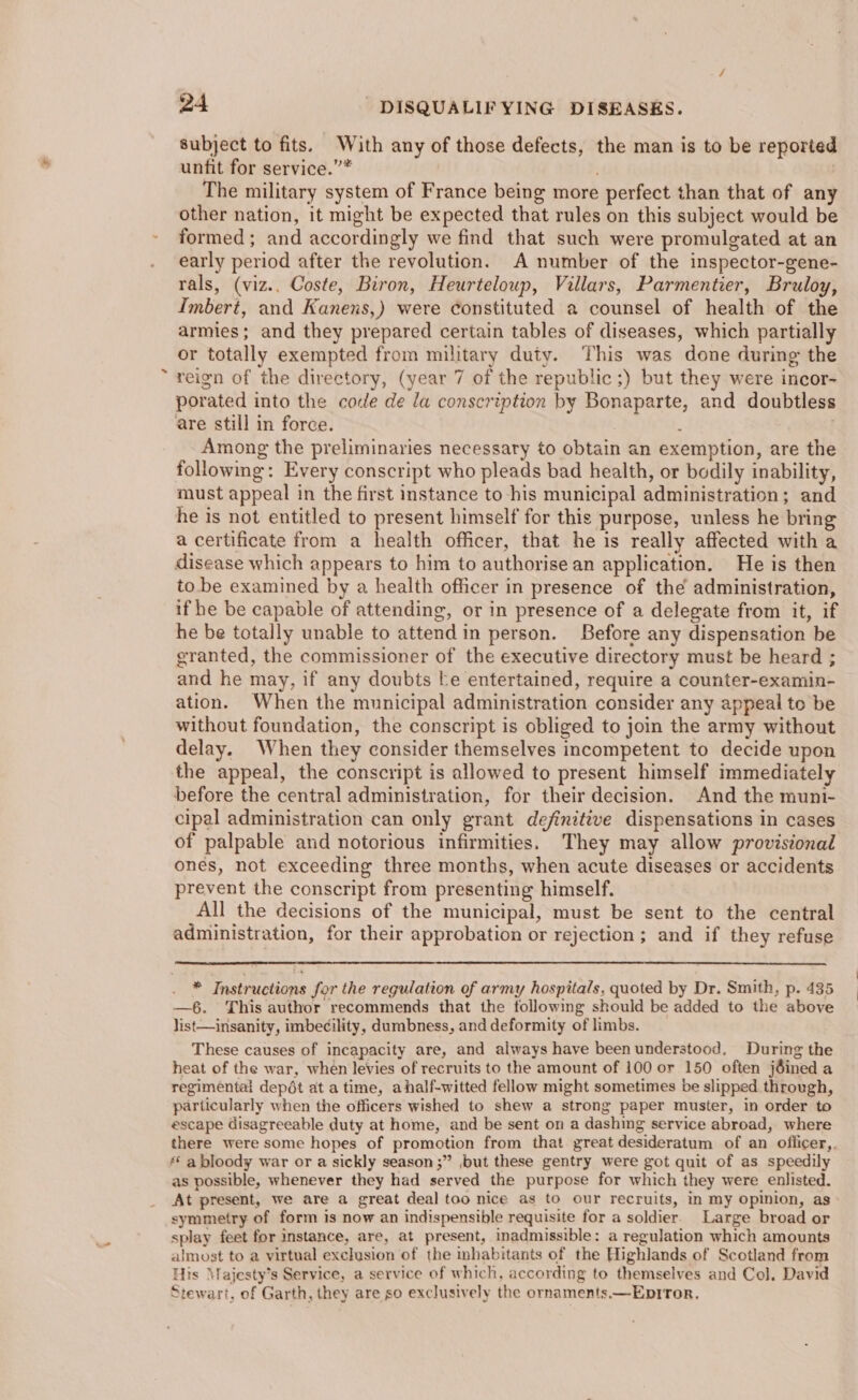 subject to fits. With any of those defects, the man is to be reported unfit for service.”* . The military system of France being more perfect than that of any other nation, it might be expected that rules on this subject would be formed; and accordingly we find that such were promulgated at an early period after the revolution. A number of the inspector-gene- rals, (viz.. Coste, Biron, Heurteloup, Villars, Parmentier, Bruloy, Imbert, and Kanens,) were constituted a counsel of health of the armies; and they prepared certain tables of diseases, which partially or totally exempted from military duty. This was done during the ~ reign of the directory, (year 7 of the republic ;) but they were incor- porated into the code de la conscription by Bonaparte, and doubtless are still in force. . ; : Among the preliminaries necessary to obtain an exemption, are the following: Every conscript who pleads bad health, or bodily inability, must appeal in the first instance to -his municipal administration; and he is not entitled to present himself for this purpose, unless he bring a certificate from a health officer, that he is really affected with a disease which appears to him to authorise an application. He is then to be examined by a health officer in presence of the administration, if he be capable of attending, or in presence of a delegate from it, if he be totally unable to attend in person. Before any dispensation be granted, the commissioner of the executive directory must be heard ; and he may, if any doubts be entertained, require a counter-examin- ation. When the municipal administration consider any appeal to be without foundation, the conscript is obliged to join the army without delay. When they consider themselves incompetent to decide upon the appeal, the conscript is allowed to present himself immediately before the central administration, for their decision. And the muni- cipal administration can only grant definitive dispensations in cases of palpable and notorious infirmities. They may allow provisional ones, not exceeding three months, when acute diseases or accidents prevent the conscript from presenting himself. All the decisions of the municipal, must be sent to the central administration, for their approbation or rejection; and if they refuse * Instructions for the regulation of army hospitals, quoted by Dr. Smith, p. 435 —6. This author recommends that the following should be added to the above list—insanity, imbe¢ility, dumbness, and deformity of limbs. These causes of incapacity are, and always have been understood. During the heat of the war, when levies of recruits to the amount of 100 or 150 often jéined a regimental depét at a time, ahalf-witted fellow might sometimes be slipped through, particularly when the officers wished to shew a strong paper muster, in order to escape disagreeable duty at home, and be sent on a dashing service abroad, where there were some hopes of promotion from that great desideratum of an officer,. * a bloody war or a sickly season ;” ,but these gentry were got quit of as speedily as possible, whenever they had served the purpose for which they were enlisted. At present, we are a great deal too nice as to our recruits, in my opinion, as symmetry of form is now an indispensible requisite for a soldier. Large broad or splay feet for instance, are, at present, inadmissible: a regulation which amounts almost to a virtual exclusion of the habitants of the Highlands of Scotland from His Majesty’s Service, a service of which, according to themselves and Col, David Stewart, of Garth, they are so exclusively the ornaments.—Eptror.