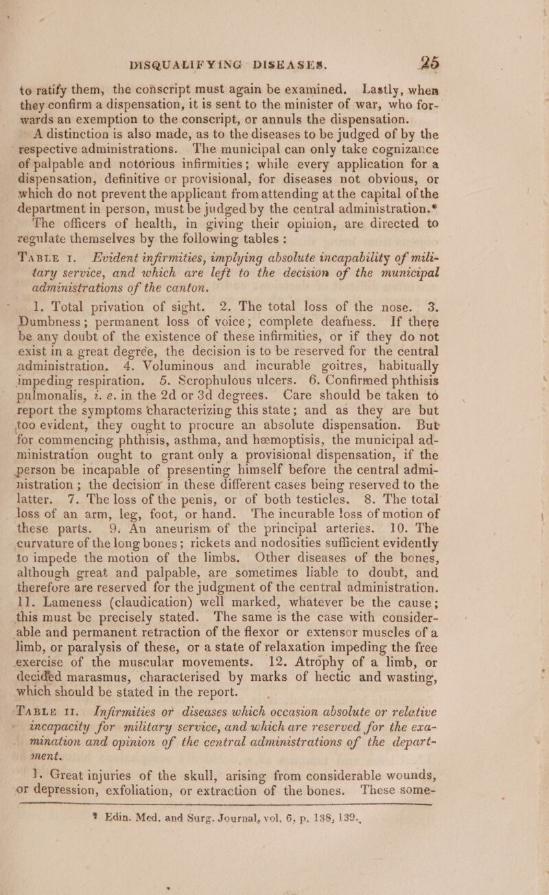 to ratify them, the conscript must again be examined. Lastly, when they confirm a dispensation, it is sent to the minister of war, who for- wards an exemption to the conscript, or annuls the dispensation. A distinction is also made, as to the diseases to be judged of by the ‘respective administrations. The municipal can only take cognizance of palpable and notorious infirmities; while every application for a dispensation, definitive or provisional, for diseases not obvious, or which do not prevent the applicant from attending at the capital of the department in person, must be judged by the central administration.* The officers of health, in giving their opinion, are directed to regulate themselves by the following tables : TaBLe 1. Evident infirmities, implying absolute incapability of mile- tary service, and which are left to the decision of the municipal administrations of the canton. 1. Total privation of sight. 2. The total loss of the nose. 3. Dumbness; permanent loss of voice; complete deafness. If there be any doubt of the existence of these infirmities, or if they do not exist ina great degrée, the decision is to be reserved for the central administration. 4. Voluminous and incurable goitres, habitually impeding respiration. 5. Scrophulous ulcers. 6. Confirmed phthisis pulmonalis, 2. e. in the 2d or 3d degrees. Care should be taken to report the symptoms characterizing this state; and as they are but too evident, they ought to procure an absolute dispensation. But for commencing phthisis, asthma, and hemoptisis, the municipal ad- ministration ought to grant only a provisional dispensation, if the person be incapable of presenting himself before the central admi- nistration ; the decisiow in these different cases being reserved to the latter. 7. The loss of the penis, or of both testicles. 8. The total loss of an arm, leg, foot, or hand. The incurable !oss of motion of these parts. 9. An aneurism of the principal arteries. 10. The curvature of the long bones; rickets and nodosities sufficient evidently to impede the motion of the limbs. Other diseases of the bones, although great and palpable, are sometimes liable to doubt, and therefore are reserved for the judgment of the central administration. 11. Lameness (claudication) well marked, whatever be the cause; this must be precisely stated. The same is the case with consider- able and permanent retraction of the flexor or extensor muscles of a limb, or paralysis of these, or a state of relaxation impeding the free exercise of the muscular movements. 12. Atrophy of a limb, or decided marasmus, characterised by marks of hectic and wasting, which should be stated in the report. Tasie ut. Infirmities or diseases which occasion absolute or relative amcapacity for military service, and which are reserved for the exa- minaton and opinion of the central administrations of the depart- ment. 1, Great injuries of the skull, arising from considerable wounds, or depression, exfoliation, or extraction of the bones. These some-