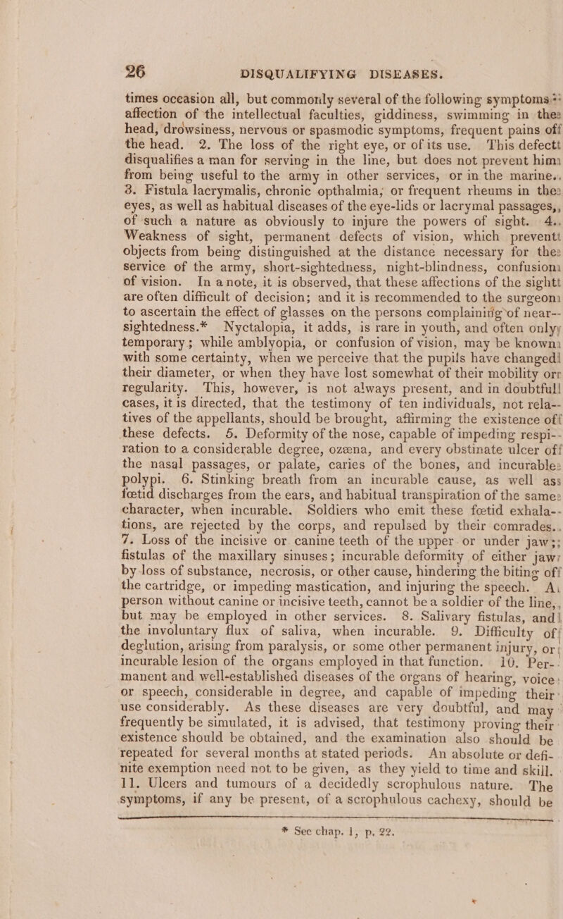 times oceasion all, but commonly several of the following symptoms: affection of the intellectual faculties, giddiness, swimming in thee head, drowsiness, nervous or spasmodic symptoms, frequent pains off the head. 2. The loss of the right eye, or ofits use. This defectt disqualifies a man for serving in the line, but does not prevent hima from being useful to the army in other services, or in the marine.. 3. Fistula lacrymalis, chronic opthalmia, or frequent rheums in theo eyes, as well as habitual diseases of the eye-lids or lacrymal passages,, of such a nature as obviously to injure the powers of sight. 4.. Weakness of sight, permanent defects of vision, which preventt objects from being distinguished at the distance necessary for the: service of the army, short-sightedness, night-blindness, confusiom of vision. In anote, it is observed, that these affections of the sightt are often difficult of decision; and it is recommended to the surzeom to ascertain the effect of glasses on the persons complaininigof near-- sightedness.* Nyctalopia, it adds, is rare in youth, and often onlyy temporary; while amblyopia, or confusion of vision, may be knowm with some certainty, when we perceive that the pupils have changed| their diameter, or when they have lost somewhat of their mobility orr regularity. This, however, is not always present, and in doubtfull cases, it is directed, that the testimony of ten individuals, not rela-- tives of the appellants, should be brought, affirming the existence off these defects. 5. Deformity of the nose, capable of impeding respi-- ration to a considerable degree, ozeena, and every obstinate ulcer off the nasal passages, or palate, caries of the bones, and incurable: polypi. 6. Stinking breath from an incurable cause, as well ass foetid discharges from the ears, and habitual transpiration of the same: character, when incurable. Soldiers who emit these feetid exhala-- tions, are rejected by the corps, and repulsed by their comrades.. 7. Loss of the incisive or. canine teeth of the upper.or under jaw3;; fistulas of the maxillary sinuses; incurable deformity of either jaw) by loss of substance, necrosis, or other cause, hindering the biting off the cartridge, or impeding mastication, and injuring the speech. Aj person without canine or incisive teeth, cannot bea soldier of the line,, but may be employed in other services. 8. Salivary fistulas, and| the involuntary flux of saliva, when incurable. 9. Difficulty of{ degiution, arising from paralysis, or some other permanent injury, or incurable lesion of the organs employed in that function. 10, Per-. manent and well-established diseases of the organs of hearing, voice: or speech, considerable in degree, and capable of impeding their: use considerably. As these diseases are very doubtful, and may ° frequently be simulated, it is advised, that testimony proving their: existence should be obtained, and the examination also should be repeated for several months at stated periods. An absolute or defi- nite exemption need not to be given, as they yield to time and skill. | 11. Ulcers and tumours of a decidedly scrophulous nature. The symptoms, if any be present, of a scrophulous cachexy, should be * See chap. 1, p, 22.