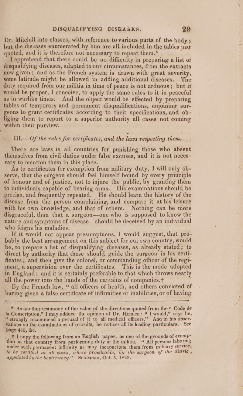 Dr. Mitchill into classes, with reference to various parts of the body ; but the diseases enumerated by him are all included in the tables just quoted, and it is therefore not necessary to repeat them.* I apprehend that there could be no difficulty in preparing a list of disqualifying diseases, adapted to our circumstances, from the extracts now given; and as the French system is drawn with great severity, some latitude might be allowed in adding additional diseases. The duty required from our militia in time of peace is not arduous; but it would be proper, I conceive, to apply the same rules to it in peaceful as in warlike times: And the object would be effected by preparing tables of temporary and permanent disqualifications, enjoining sur- geons to grant certificates according to their specifications, and ob- liging them to report to a superior authority all cases not coming within their purview. Ill. —Of the rules for certificates, and the laws respecting them. There are laws in all countries for punishing those who absent themselves from civil duties under false excuses, and it is not neces- sary to mention them in this place. | As to certificates for exemption from military duty, I will only ob- serve, that the surgeon should feel himself bound by every principle of honour and of justice, not to injure the public, by granting them to individuals capable of bearing arms. His examinations should be precise, and frequently repeated. He should learn the history of the disease from the person complaining, and compare it at his leisure with his own knowledge, and that of others. Nothing can be more disgraceful, than that a surgeon—one who is supposed to know the nature and symptoms of disease—should be deceived by an individual who feigns his maladies. If it would not appear presumptuous, I would suggest, that pro- bably the best arrangement on this subject for our own country, would be, to prepare a list of disqualifying diseases, as already stated; to direct by authority that these should guide the surgeon ‘in his certi- ficates ; and then give the colonel, or commanding officer of the regi- ment, a supervision over the certificates. This is the mode adopted in England; and it is certainly preferable to that which throws nearly all the power into the hands of the cavtains of companies.t By the French law, “ all officers of health, and others convicted of having given a false certificate of infirmities or inabilities, or of having * As another testimony of the value of the directions quoted from the “‘ Code de la Conscription,” I may adduce the opimion of Dr. Hennen: “ I would,” says he, © strongly recommend a perusal of it to all medical officers.” And in his obser- vations on the examinations of recruits, he notices all its leading particulars. See page 450, &amp;c. _. t I copy the following from an English paper, as one of the grounds of exemp- tion in that country from performing duty in the militia. ** All persons laboring under such permanent infirmity as may incapacitate them from military service, to be certified in all cases, where practicable, by the surgeon of the distree , appointed by the lieutenancy.” Scotsman, Oct. 5, 1822.