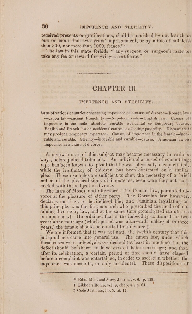 received presents or gratifications, shall be punished by not less tham one or more than two years’ imprisonment, or by a fine of not lesss than 300, nor more than 1000, francs.’”* The law in this state forbids “ any surgeon or surgeon’s mate to) take any fee or reward for giving a certificate.” 7) CHAPTER III. IMPOTENCE AND STERILITY. Laws of various countries concerning impotence as a cause of divorce—Roman law: —canon law—anciént French law—Napoleon code—English law. Causes of | impotence in the male—absolute—curable—accidental or temporary ‘causes, , English and French law on accidental causes as affecting paternity. Diseases that! may produce temporary impotence. Causes of impotence in the female—incu- - rable and curable. Sterility—incurable and curable—causes. American law on) impotence as a cause of divorce. A. KNOWLEDGE of this.subject may become necessary in various: ways, before judicial tribunals. An individual accused of committing ; rape has been known to plead that he was physically incapacitated, , while the legitimacy of children has been contested on a similar: lea. These examples are sufficient to shew the necessity of a brief{ notice of the physical signs of impotence, even were they not con-- nected with the subject of divorce. | | The laws of Moses, and afterwards the Roman law, permitted di-: vorce at the pleasure of either party. The Christian law, however, , declares marriage to be, indissoluble; and Justinian, legislating on. this principle, was the first monarch who prescribed the mode of ob-- taining divorce by law, and at the same time promulgated statutes as} to impotence.t He ordained that if the imbecility continued for two years after marriage (which period was afterwards enlarged to three : years,) the female should be entitled to a divorce.} We are informed that it was not until the twelfth century that this jurisprudence came into general use. The canon law, under which these cases were judged, always desired (at least in practice) that the - defect should be shewn to have existed before marriage; and that, after its celebration, a ‘certain period of time should have elapsed before a complaint was entertained, in order to ascertain whether the ‘impotence was absolute, or only accidental. These dispositions of ee * Edin. Med. and Surg. Journal, v.6. p. 139. + Gibbon’s Rome, vol, 8, chap. 4!, p. 64. +t Code Justinian, lib. 5, tit. 17.