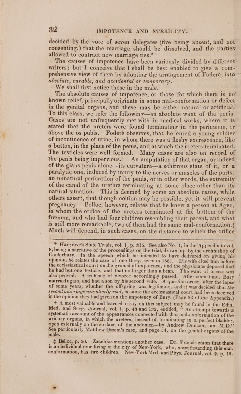 decided by the vote of seven delegates (five being absent, and not consenting,) that the marriage should be dissolved, and the parties’ allowed to contract new marriage ties.* The causes of impotence have been variously divided by different writers; but I conceive that I shall be best enabled to give a com- absolute, curable, and accidental or temporary. - We shall first notice those in the male. _ The absolute causes of impotence, or those for which there is no known relief, principally originate in some mal-conformation or defect in the genital organs, and these may be either natural or artificial. To this class, we refer the following—an absolute want of the penis. Cases are not unfrequently met with in medical works, where it is stated that the ureters were found terminating in the perineum, or above the os pubis. Foderé observes, that he cured a young soldier of incontinence of urine, in whom there was a fleshy excrescence, like a button, in the place of the penis, and at which the ureters terminated. The testicles were well formed. Many cases are also on record of the penis being impervious.t An amputation of that organ, or indeed of the glans penis alone- —its curvature—a schirrous state of it, or @ paralytic one, induced by injury to the nerves or muscles of the parts; of the canal of the urethra terminating at some place other than its natural situation. This is deemed by some an absolute cause, while others assert, that though coition may be possible, yet it will prevent pregnancy. Belloc, however, relates that he knew a person at Agen, in whom the orifice of the ureters terminated at the bottom of the freenum, and who had four children resembling their parent, and what is still more remarkable, two of them had the same mal-conformation.{ Much: will depend, in such cases, on the distance to which the orifice * Hargrave’s State Trials, vol. 1, p. 315. See also No. 1, in the Appendix to vol. 8, being a narrative of the proceedings on the trial, drawn up by the archbishop of Canterbury. In the speech which he intended to have delivered on giving his the ecclesiastical court on the gronnd of impotence, and the physicians deposed that he had but one testicle, and that no larger than abean. The want of access was also proved. A sentence of divorce accordingly passed. After some time, Bury married again, and had a son by his second wife. A question arose, after the lapse of some years, whether the offspring was legitimate, and it was decided that the second marriage was utterly void, because the ecclesiastical court had been deceived in the opinion they bad given on the impotency of Bury. (Page 23 of the Appendix.) t A most valuable and Jearned essay on this subject may be found in ithe Edin. Med. and Surg. Journal, vol. 1, p. 43 and 132, entitled, “ An attempt towards @ systematic account of the appearances connected with that mal-conformation of the urinary organs, in which the ureters, instead of terminating in a perfect bladder, open externally on the surface of the abdomen—by Andrew Duncan, jun. M.D.” See particularly Matthew Ussem’s case, and page 54, on the genttal organs of the male. $ Belloc, p. 50. Zacchias mentions another case. Dr. Francis states that there is.an individual now living in the city of New-York, who, notwithstanding this mal- conformation, has two children. New-York Med. and Phys, Journal, vol. 2, p, #2.