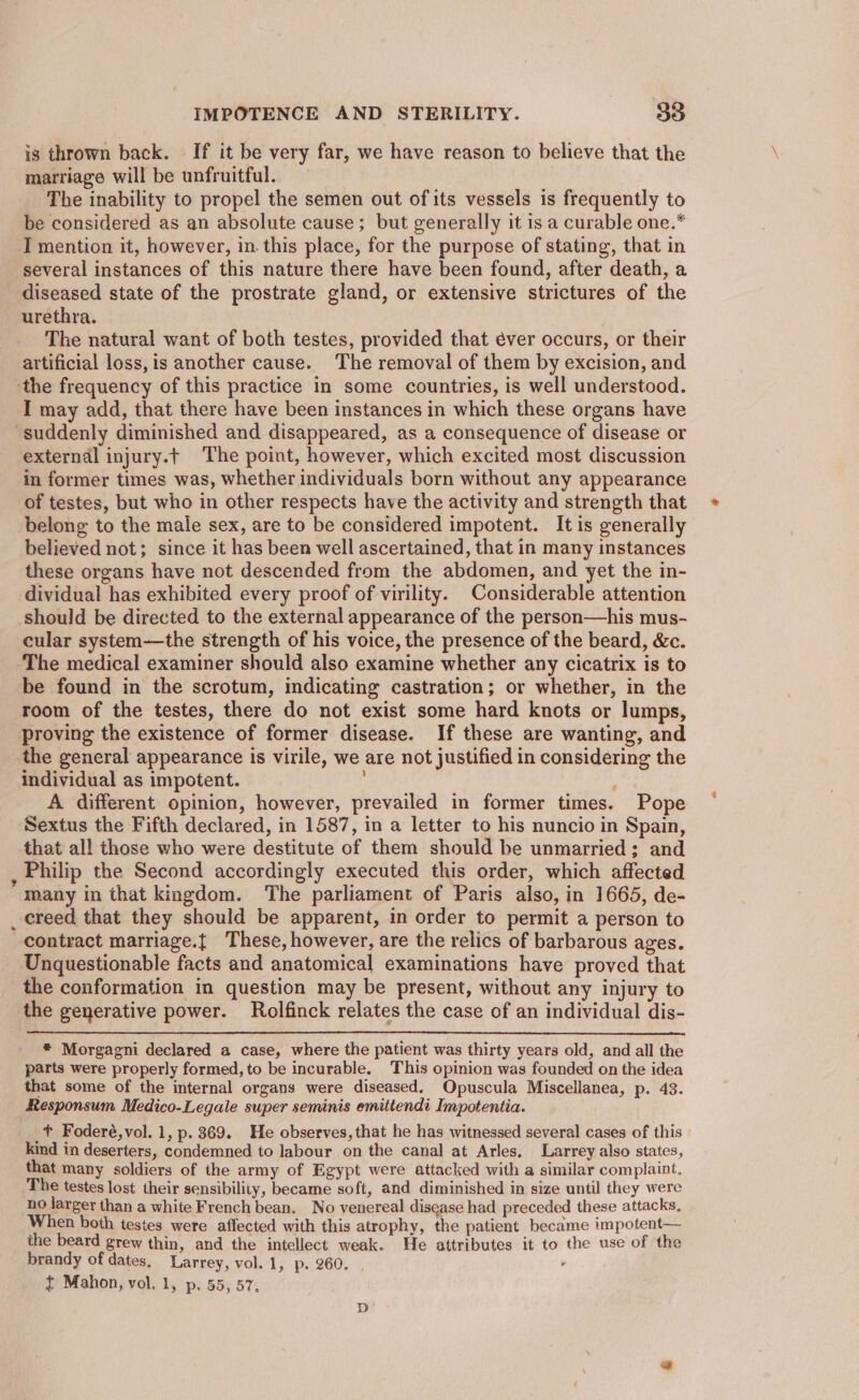 is thrown back. — If it be very far, we have reason to believe that the marriage will be unfruitful. The inability to propel the semen out of its vessels is frequently to be considered as an absolute cause; but generally it is a curable one.* I mention it, however, in this place, for the purpose of stating, that in several instances of this nature there have been found, after death, a diseased state of the prostrate gland, or extensive strictures of the urethra. The natural want of both testes, provided that éver occurs, or their artificial loss, is another cause. The removal of them by excision, and the frequency of this practice in some countries, is well understood. I may add, that there have been instances in which these organs have “suddenly diminished and disappeared, as a consequence of disease or external injury.t The point, however, which excited most discussion in former times was, whether individuals born without any appearance of testes, but who in other respects have the activity and strength that belong to the male sex, are to be considered impotent. It is generally believed not; since it has been well ascertained, that in many instances these organs have not descended from the abdomen, and yet the in- dividual has exhibited every proof of virility. Considerable attention should be directed to the external appearance of the person—his mus- cular system—the strength of his voice, the presence of the beard, &amp;c. The medical examiner should also examine whether any cicatrix is to be found in the scrotum, indicating castration; or whether, in the room of the testes, there do not exist some hard knots or lumps, proving the existence of former disease. If these are wanting, and the general appearance is virile, we are not justified in considering the individual as impotent. ; A different opinion, however, prevailed in former times. Pope Sextus the Fifth declared, in 1587, in a letter to his nuncio in Spain, that all those who were destitute of them should be unmarried; and , Philip the Second accordingly executed this order, which affected many in that kingdom. The parliament of Paris also, in 1665, de- _ creed that they should be apparent, in order to permit a person to contract marriage.t These, however, are the relics of barbarous ages. Unquestionable facts and anatomical examinations have proved that the conformation in question may be present, without any injury to the generative power. Rolfinck relates the case of an individual dis- * Morgagni declared a case, where the patient was thirty years old, and all the parts were properly formed, to be incurable. This opinion was founded on the idea that some of the internal organs were diseased. Opuscula Miscellanea, p. 43. Responsum Medico-Legale super seminis emittendi Impotentia. _t Foderé,vol. 1, p. 369. He observes, that he has witnessed several cases of this kind in deserters, condemned to labour on the canal at Arles, Larrey also states, that many soldiers of the army of Egypt were attacked with a similar complaint. The testes lost their sensibility, became soft, and diminished in size until they were no larger than a white French bean, No venereal disease had preceded these attacks, When both testes were affected with this atrophy, the patient became impotent— the beard grew thin, and the intellect weak. He attributes it to the use of the brandy of dates, Larrey, vol. 1, p. 260. . . I Mahon, vol. 1, p. 55, 57,