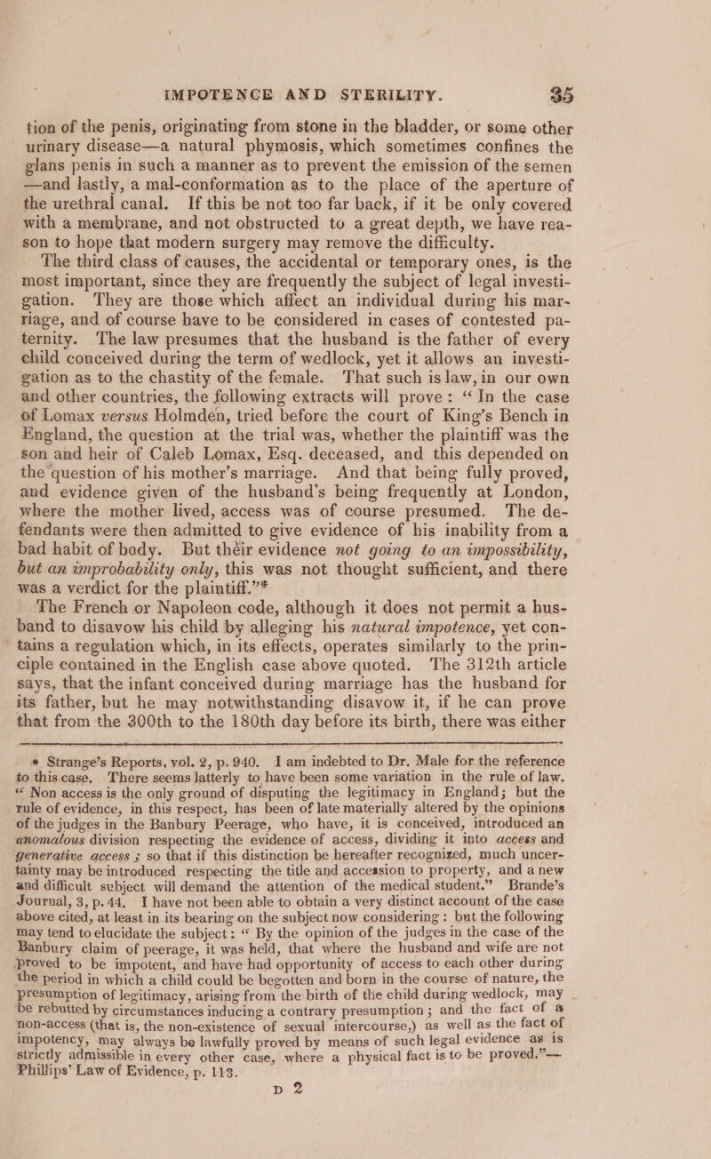 tion of the penis, originating from stone in the bladder, or some other urinary disease—a natural phymosis, which sometimes confines the glans penis in such a manner as to prevent the emission of the semen —and lastly, a mal-conformation as to the place of the aperture of the urethral canal. If this be not too far back, if it be only covered with a membrane, and not obstructed to a great depth, we have rea- son to hope that modern surgery may remove the difficulty. The third class of causes, the accidental or temporary ones, is the most important, since they are frequently the subject of legal investi- gation. They are those which affect an individual during his mar- riage, and of course have to be considered in cases of contested pa- ternity. The law presumes that the husband is the father of every child conceived during the term of wedlock, yet it allows an investi- gation as to the chastity of the female. That such is law, in our own and other countries, the following extracts will prove: ‘In the case of Lomax versus Holmden, tried before the court of King’s Bench in England, the question at the trial was, whether the plaintiff was the son and heir of Caleb Lomax, Esq. deceased, and this depended on the question of his mother’s marriage. And that being fully proved, and evidence given of the husband’s being frequently at London, where the mother lived, access was of course presumed. The de- fendants were then admitted to give evidence of his inability from a bad habit of body. But their evidence not going to un impossibility, but an improbability only, this was not thought sufficient, and there was a verdict for the plaintiff.”* The French or Napoleon code, although it does not permit a hus- band to disavow his child by alleging his natural impotence, yet con- ' tains a regulation which, in its effects, operates similarly to the prin- ciple contained in the English case above quoted, The 312th article says, that the infant conceived during marriage has the husband for its father, but he may notwithstanding disavow it, if he can prove that from the 300th to the 180th day before its birth, there was either * Strange’s Reports, vol. 2, p.940. I am indebted to Dr. Male for the reference to thiscase. There seems latterly to have been some variation in the rule of law. ** Non access is the only ground of disputing the legitimacy in England; but the rule of evidence, in this respect, has been of late materially altered by the opinions of the judges in the Banbury Peerage, who have, it is conceived, introduced an anomalous division respecting the evidence of access, dividing it into access and generative access ; so that if this distinction be hereafter recognized, much uncer- tamty may be introduced respecting the title and accession to property, and anew and difficult subject will demand the attention of the medical student.” Brande’s Journal, 3,p.44, I have not been able to obtain a very distinct account of the case above cited, at least in its bearing on the subject now considering : but the following may tend to elucidate the subject: “ By the opinion of the judges in the case of the Banbury claim of peerage, it was held, that where the husband and wife are not ‘proved to be impotent, and have had opportunity of access to each other during the period in which a child could be begotten and born in the course of nature, the presumption of legitimacy, arising from the birth of the child during wedlock, may _ be rebutted by circumstances inducing a contrary presumption; and the fact of a non-access (that is, the non-existence of sexual intercourse,) as well as the fact of Impotency, may always be lawfully proved by means of such legal evidence as 1s strictly admissible in every other case, where a physical fact is to be proved.” Phillips’ Law of Evidence, p. 113. pd 2