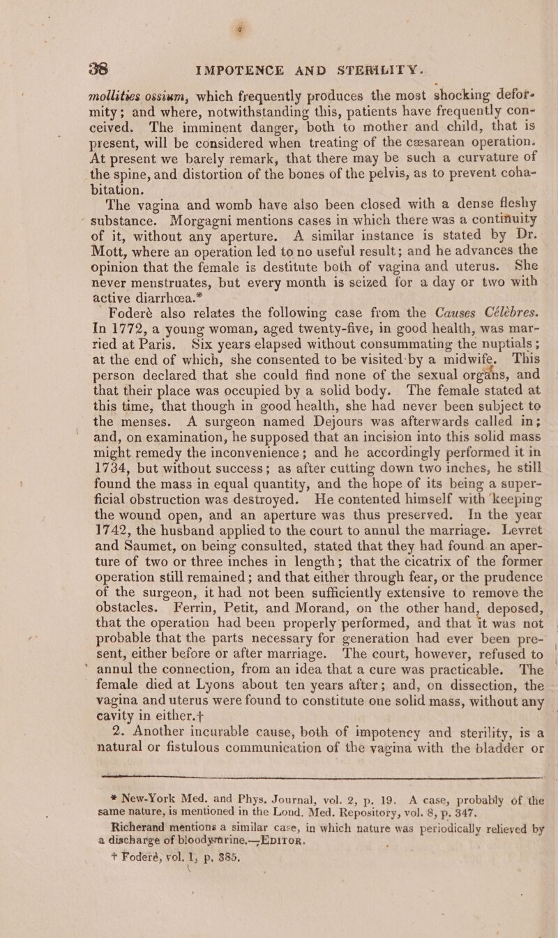 mollities ossim, which frequently produces the most shocking defor- mity; and where, notwithstanding this, patients have frequently con- ceived. The imminent danger, both to mother and child, that is present, will be considered when treating of the cesarean operation. At present we barely remark, that there may be such a curvature of the spine, and distortion of the bones of the pelvis, as to prevent coha- bitation. The vagina and womb have also been closed with a dense fleshy - substance. Morgagni mentions cases in which there was a contmuity of it, without any aperture. A similar instance is stated by Dr. Mott, where an operation led to no useful result; and he advances the opinion that the female is destitute both of vagina and uterus. She never menstruates, but every month is seized for a day or two with active diarrhcea.* Foderé also relates the following case from the Causes Célebres. In 1772, a young woman, aged twenty-five, in good health, was mar- ried at Paris, Six years elapsed without consummating the nuptials ; at the end of which, she consented to be visited:‘by a midwife. This person declared that she could find none of the sexual organs, and that their place was occupied by a solid body. The female stated at this time, that though in good health, she had never been subject to the menses. A surgeon named Dejours was afterwards called in; and, on examination, he supposed that an incision into this solid mass might remedy the inconvenience; and he accordingly performed it in 1734, but without success; as after cutting down two inches, he still found the mass in equal quantity, and the hope of its being a super- ficial obstruction was destroyed. He contented himself with ‘keeping the wound open, and an aperture was thus preserved. In the year 1742, the husband applied to the court to annul the marriage. Levret and Saumet, on being consulted, stated that they had found an aper- ture of two or three inches in length; that the cicatrix of the former operation still remained ; and that either through fear, or the prudence of the surgeon, it had not been sufficiently extensive to remove the obstacles. Ferrin, Petit, and Morand, on the other hand, deposed, that the operation had been properly performed, and that it was not probable that the parts necessary for generation had ever been pre- sent, either before or after marriage. The court, however, refused to * annul the connection, from an idea that a cure was practicable. The female died at Lyons about ten years after; and, on dissection, the vagina and uterus were found to constitute one solid mass, without any cavity in either.+ 2. Another incurable cause, both of impotency and sterility, is a natural or fistulous communication of the vagina with the bladder or a TT a. Ce eee * New-York Med. and Phys. Journal, vol. 2, p. 19. A case, probably of the same nature, 1s mentioned in the Lond, Med. Repository, vol. 8, p. 347. Richerand mentions a similar case, in which nature was periodically relieved by a discharge of bloodytrine,—Epitor. + Foderé, vol. 1, p, 385.