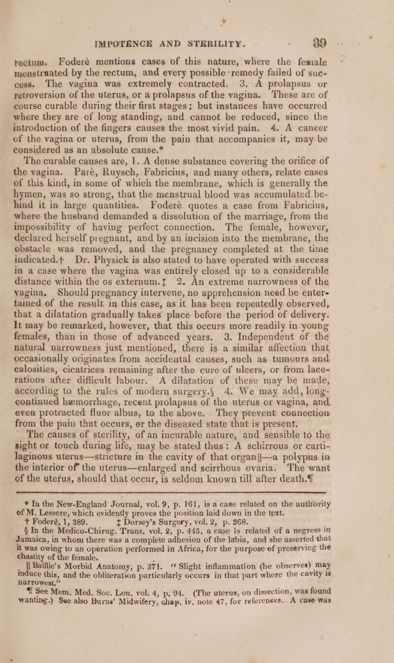 rectum. Foderé mentions cases of this nature, where the female menstruated by the rectum, and every possible remedy failed of suc- cess. The vagina was extremely contracted. 3. A prolapsus or _retroversion of the uterus, or a prolapsus of the vagina. ‘These are of. course curable during their first stages; but instances have occurred where they are of long standing, and cannot be reduced, since the introduction of the fingers causes the most vivid pain. 4. A cancer of the vagina or uterus, from the pain that accompanies it, may be considered as an absolute cause.* _ The curable causes are, 1. A dense substance covering the orifice of the vagina. Paré, Ruysch, Fabricius, and many others, relate cases of this kind, in some of which the membrane, which is generally the hymen, was so strong, that the menstrual blood was accumulated be- hind it in large quantities. Foderé quotes a case from Fabricius, where the husband demanded a dissolution of the marriage, from the impossibility of having perfect connection. The female, however, declared herself pregnant, and by an incision into the membrane, the obstacle was removed, and the pregnancy completed at the time indicated.t Dr. Physick is also stated to have operated with success in a case where the vagina was entirely closed up: to a considerable distance within the os externum.t 2. An extreme narrowness of the vagina, Should pregnancy intervene, no apprehension need be enter tained of the result in this case, as it has been repeatedly observed, that a dilatation gradually takes place before the period of delivery. It may be remarked, however, that this occurs more readily in young females, than in those of advanced years. 3. Independent of the natural narrowness just mentioned, there is a similar affection that occasionally originates from accidental causes, such as tumours and calosities, cicatrices remaining after the cure of ulcers, or from lace- rations after difficult labour. A dilatation of these may be made, according to the rules of modern surgery.§ 4. We may add, long- continued hemorrhage, recent prolapsus of the uterus or vagina, and, even protracted fluor albus, to the above. They prevent connection from the pain that occurs, or the diseased state that is present. The causes of sterility, of an incurable nature, and sensible to the sight or touch during life, may be stated thus: A schirrous or carti- Jaginous uterus—stricture in the cavity of that organ||—a polypus in the interior of the uterus—enlarged and scirrhous ovaria. The want of the uterus, should that occur, is seldom known till after death. # In the New-England Journal, vol. 9, p. 161, is a case related on the authority of M. Lessere, which evidently proves the position laid down in the text. t Foderé, 1, 389. t Dorsey’s Surgery, vol. 2, p. 368. ' § In the Medico-Chirug. Trans. vol. 2, p. 445, a case is related of a negress In Jamaica, in whom there was a complete adhesion of the labia, and she asserted that it was owing to an operation performed in Africa, for the purpose of preserving the chastity of the female. s _ || Baillie’s Morbid Anatomy, p. 371. ‘Slight inflammation (he observes) may mduce this, and the obliteration particularly occurs in that part where the cavity is narrowest.” ‘I See Mem. Med. Soc. Lon. vol. 4, p. 94. (The uterus, on dissection, was found wanting.) See also Burns’ Midwifery, chap. iv. note 47, for references... A case was