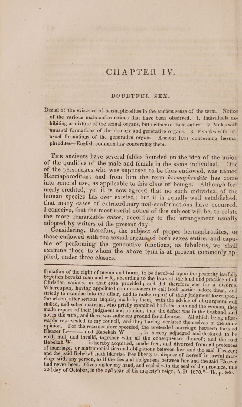 DOUBTFUL SEX. Denial of ‘the existence of hermaphrodites in the ancient sense of the term, Notice of the various mal-conformations that have been observed. 1. Individuals ex~ hibiting a mixture of the sexual organs, but neither of them entire. 2. Males with unusual formations of the urinary and generative organs. 3, Females with un- usual formations of the generative organs. Ancient laws concerning herma- phrodites—English common law concerning them. THE ancients have several fables founded on the idea of the union of the personages who was supposed to be thus endowed, was named Hermaphroditus; and from him the term hermaphrodite has come into general use, as applicable to this class of beings. Although for- merly credited, yet it is now agreed that no such individual of the human species has ever existed; but it is equally well established, that many cases of extraordinary mal-conformations have occurred. I conceive, that the most useful notice of this subject will be, to relate the more remarkable cases, according to the arrangement usually adopted by writers of the present day. Considering, therefore, the subject of proper hermaphrodites, or those endowed with the sexual organs,of both sexes entire, and capa- ble of performing the generative functions, as fabulous, we shall examine those to whom the above term is at present commonly ap- plied, under three classes. a a ee ee begotten betwixt man and wife, according to the laws of the land and practice of all Christian nations, in that case provided 3 and did therefore sue for a divorce, Whereupon, having appointed commissioners to call both parties before them, and strictly to examine into the affair, and to make report of their judgment thereupon; the which, after serious inquiry made by them, with the advice of chirurgeons well skilled, and sober matrons, who privily examined both the man and the woman, they not in the wife ; and there was sufficient ground for adivorce. All which being after- wards represented to my council, and they having declared themselves in the same opinion. For the reasons afore specified, the pretended marriage between the said Eleazer L———— and Rebekah W » 1s hereby adjudged and declared to be Rebekah W is hereby acquitted, made free, and divorced from all pretences of marriage, or matrimonial ties and obligations between her’ and the said Eleazer ; and the said Rebekah hath likewise free liberty to dispose of herself in lawful mar- riage with any person, as if the ties and obligatiens between her and the said Eleazer had never been. Given under my hand, and sealed with the seal of the province, this 22d day of October, in the 22d year of his majesty’s reign, A.D. 1670.”—Ib. p. 260.