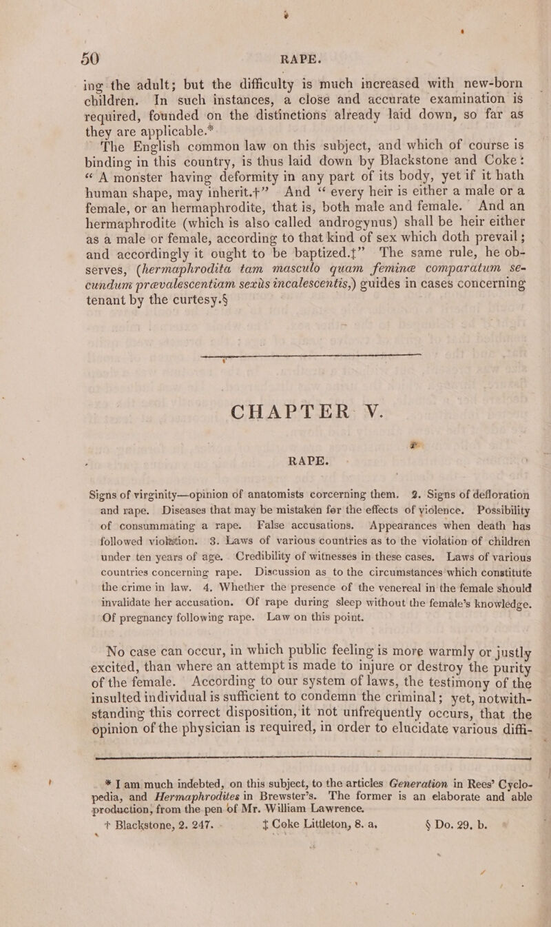 ing the adult; but the difficulty is much increased with new-born children. In such instances, a close and accurate examination is required, founded on the distinctions already laid down, so far as they are applicable.* ' The English common law on this subject, and which of course is binding in this country, is thus laid down by Blackstone and Coke: «A monster having deformity in any part of its body, yet if it hath human shape, may inherit.+” And “ every heir is either a male ora female, or an hermaphrodite, that is, both male and female. — And an hermaphrodite (which is also called androgynus) shall be heir either as a male or female, according to that kind of sex which doth prevail ; and accordingly it ought to be baptized.j” The same rule, he ob- serves, (hermaphrodita tam masculo quam femine comparatum se- cundum prevalescentiam sexits incalescentis,) guides in cases concerning tenant by the curtesy.§ . , CHAPTER V. RAPE. Signs of virginity—opinion of anatomists corcerning them. 2. Signs of defloration and rape. Diseases that may be mistaken fer the effects of yiolence. Possibility of consummating a rape. False accusations. Appearances when death has followed viokwtion. 3. Laws of various countries as to the violation of children under ten years of age. Credibility of witnesses in these cases, Laws of various countries concerning rape. Discussion as to the circumstances which constitute the crime in law. 4. Whether the presence of the venereal in the female should invalidate her accusation. Of rape during sleep without the female’s knowledge. Of pregnancy following rape. Law on this point. No case can occur, in which public feeling is more warmly or justly excited, than where an attempt is made to injure or destroy the purity of the female. According to our system of laws, the testimony of the insulted individual is sufficient to condemn the criminal; yet, notwith- standing this correct disposition, it not unfrequently occurs, that the opinion of the physician 1s required, in order to elucidate various diffi- * Tam much indebted, on this subject, to the articles Generation in Rees’ Cyclo- pedia, and Hermaphrodites in Brewster’s. The former is an elaborate and able production, from the pen of Mr. Wiliam Lawrence. + Blackstone, 2. 247. - { Coke Littleton, 8. a, § Do. 29. b.