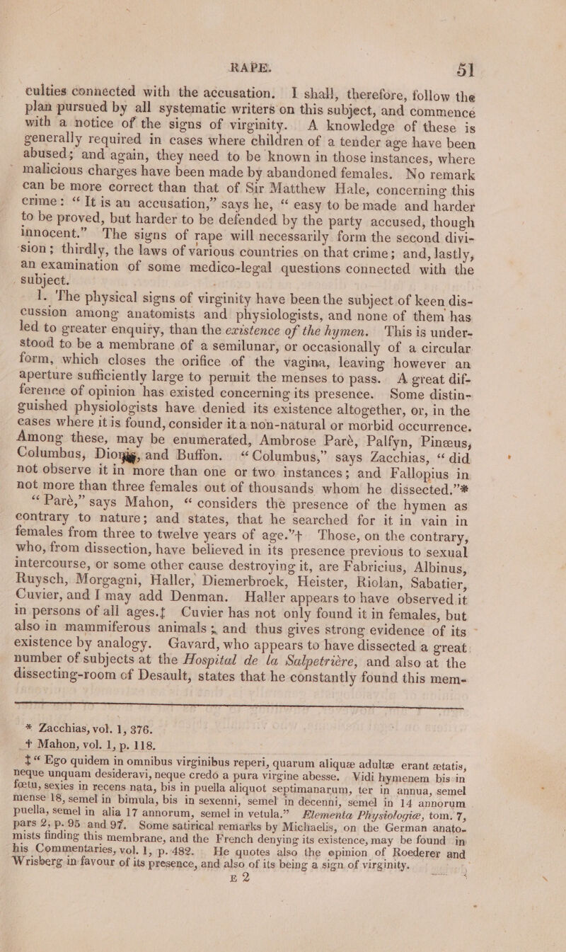 culties connected with the accusation. I shall, therefore, follow the plan pursued by all systematic writers on this subject, and commence with a notice of the signs of virginity. A knowledge of these is generally required in cases where children of a tender age have been abused; and again, they need to be known in those instances, where malicious charges have been made by abandoned females. No remark can be more correct than that of Sir Matthew Hale, concerning this crme: “It is an accusation,” says he, “ easy to be made and harder to be proved, but harder to be defended by the party accused, though innocent.” The signs of rape will necessarily form the second divi- ‘sion; thirdly, the laws of various countries on that crime; and, lastly, an examination of some medico-legal questions connected with the _ Subject. ) 1. The physical signs of virginity have been the subject of keen dis- cussion among anatomists and physiologists, and none of them has led to greater enquiry, than the existence of the hymen. ‘This is under- stood to be a membrane of a semilunar, or occasionally of a circular form, which closes the orifice of the vagina, leaving however an aperture sufficiently large to permit the menses to pass. A great dif- ference of opinion has existed concerning its presence. Some distin- guished physiologists have denied its existence altogether, or, in the cases where it is found, consider it a non-natural or morbid occurrence. Among these, may be enumerated, Ambrose Paré, Palfyn, Pineeus, Columbas, Dioyjg, and Buffon. “Columbus,” says Zacchias, “ did not observe it in more than one or two instances; and Fallopius in not more than three females out of thousands whom he dissected.’* “Pare,” says Mahon, “ considers the presence of the hymen as contrary to nature; and states, that he searched for it in vain in females from three to twelve years of age.”+ Those, on the contrary, who, from dissection, have believed in its presence previous to sexual Intercourse, or some other cause destroying it, are Fabricius, Albinus, Ruysch, Morgagni, Haller, Diemerbroek, Heister, Riolan, Sabatier, Cuvier, and [may add Denman. Haller appears to have observed it in persons of ali ages.{ Cuvier has not only found it in females, but also in mammiferous animals; and thus gives strong evidence of its ~ existence by analogy. Gavard, who appears to have dissected a great. number of subjects at the Hospital de la Salpetricre, and also at the dissecting-room of Desault, states that he constantly found this mem- ge, * Zacchias, vol. 1, 376. _¥ Mahon, vol. 1, p. 118. { “ Ego quidem in omnibus virginibus reperi, quarum alique adult erant ztatis, heque unquam desideravi, neque credo a pura virgine abesse. Vidi hymenem bis: in foetu, sexies in recens nata, bis in puella aliquot septimanarum, ter in annua, semel mense 18, semel in bimula, bis in sexenni, semel in decenni, semel in 14 annorum puella, semel in alia 17 annorum, semel in vetula.” Hlementa Physiologie, tom. 7, pars 2,p.95 and 97. Some satirical remarks by Michaelis, on the German anato. mists finding this membrane, and the French denying its existence, may be found in his Commentaries, vol. 1, p..482.. He quotes also the epinion of Roederer and Wrisberg in favour of its presence, and also of its being a sign of virginity, aagh
