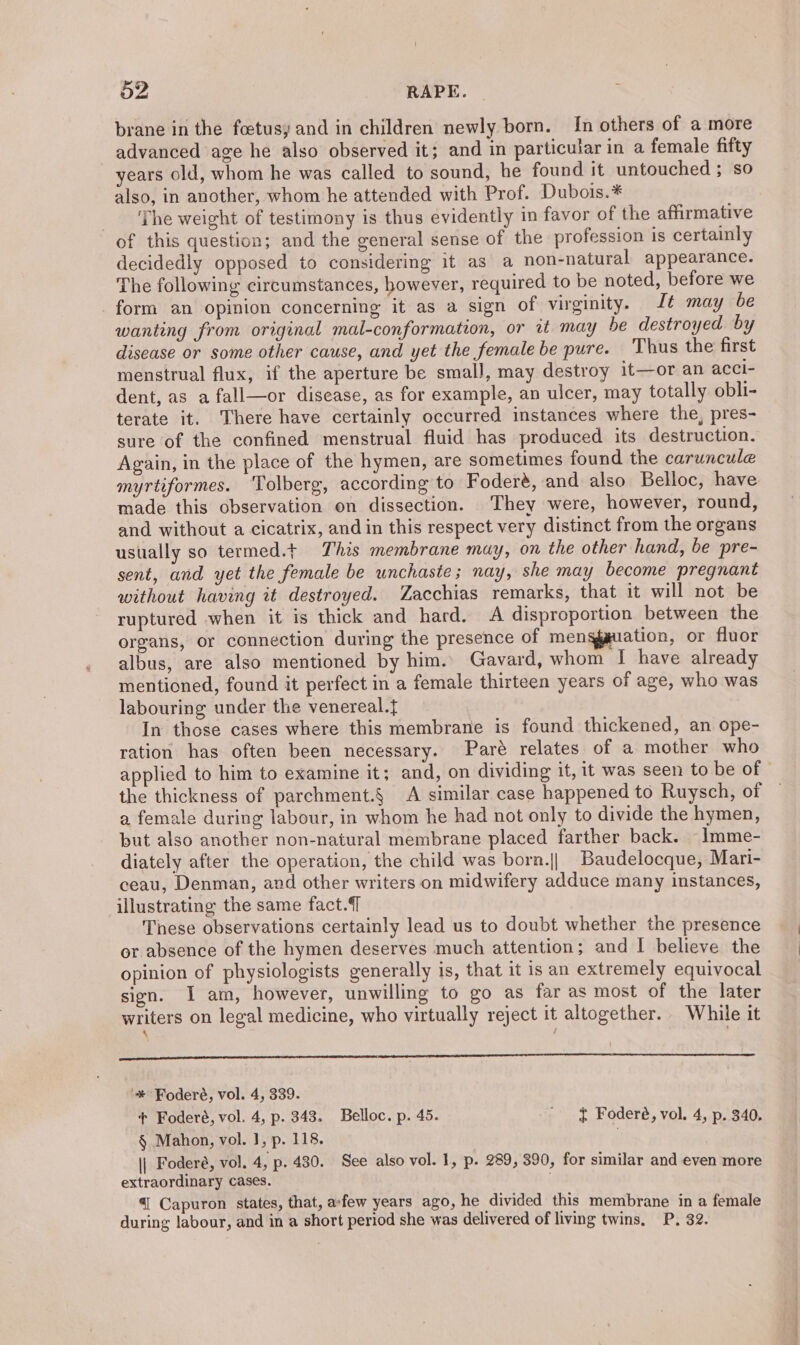 brane in the foetusy and in children newly born. In others of a more advanced age he also observed it; and in particular in a female fifty years old, whom he was called to sound, he found it untouched ; so also, in another, whom he attended with Prof. Dubois.* The weight of testimony is thus evidently in favor of the affirmative of this question; and the general sense of the profession is certainly decidedly opposed to considering it as a non-natural appearance. The following circumstances, however, required to be noted, before we form an opinion concerning it as a sign of virginity. It may be wanting from original mal-conformation, or at may be destroyed by disease or some other cause, and yet the female be pure. Thus the first menstrual flux, if the aperture be small, may destroy it—or an acci- dent, as a fall—or disease, as for example, an ulcer, may totally obli- terate it. There have certainly occurred instances where the, pres- sure of the confined menstrual fluid has produced its destruction. Again, in the place of the hymen, are sometimes found the caruncule myrtiformes. ‘Tolberg, according to Foderé, and also Belloc, have made this observation on dissection. They were, however, round, and without a cicatrix, and in this respect very distinct from the organs usually so termed.t This membrane may, on the other hand, be pre- sent, and yet the female be unchaste; nay, she may become pregnant without having it destroyed. Zacchias remarks, that it will not be ruptured when it is thick and hard. A disproportion between the organs, or connection during the presence of mengguation, or fluor albus, are also mentioned by him. Gavard, whom I have already mentioned, found it perfect in a female thirteen years of age, who was labouring under the venereal.{ In those cases where this membrane is found thickened, an ope- ration has often been necessary. Paré relates of a mother who applied to him to examine it; and, on dividing it, it was seen to be of the thickness of parchment.§ A similar case happened to Ruysch, of a female during labour, in whom he had not only to divide the hymen, but also another non-natural membrane placed farther back. —lmme- diately after the operation, the child was born.|| Baudelocque, Mari- ceau, Denman, and other writers on midwifery adduce many instances, illustrating the same fact. These observations certainly lead us to doubt whether the presence or absence of the hymen deserves much attention ; and I believe the opinion of physiologists generally is, that it is an extremely equivocal sign. I am, however, unwilling to go as far as most of the later writers on legal medicine, who virtually reject it altogether. While it ‘ 7 ee ae eee ame meena '* Foderé, vol. 4, 339. + Foderé, vol. 4, p. 343. Belloc. p. 45. ' § Foderé, vol. 4, p. 340. § Mahon, vol. 1, p. 118. || Foderé, vol. 4, p. 430. See also vol. 1, p. 289, 390, for similar and even more extraordinary cases. 4| Capuron states, that, afew years ago, he divided this membrane in a female during labour, and in a short period she was delivered of living twins, P. 32.