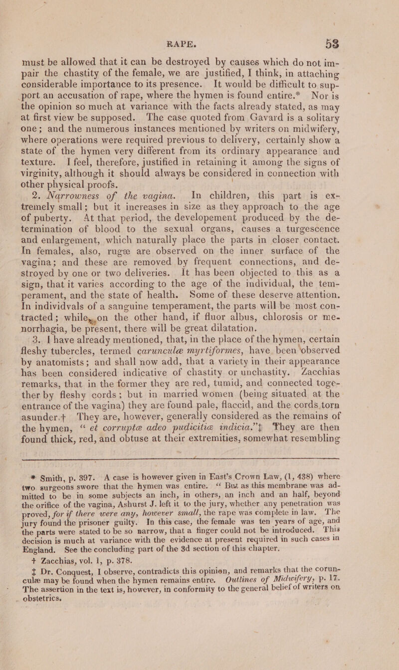 must be allowed that it can be destroyed by causes which do not im- pair the chastity of the female, we are justified, I think, in attaching considerable importance to its presence. It would be dithicult to sup- port an accusation of rape, where the hymen is found entire.* Nor is the opinion so much at variance with the facts already stated, as may at first view be supposed. The case quoted from Gavard is a solitary one; and the numerous instances mentioned by writers on midwifery, where operations were required previous to delivery, certainly show a state of the hymen very different from its ordinary appearance and texture. I feel, therefore, justified in retaining it among the signs of virginity, although it should always be considered in connection with other physical proofs. | 2. Narrowness of the vagina. In children, this part is ex- tremely small; but it increases in size as they approach to the age of puberty. At that period, the developement produced by the de- termination of blood to the sexual organs, causes a turgescence and enlargement, which naturally place the parts in closer contact. In females, also, rugee are observed on the inner surface of the vagina; and these are removed by frequent connections, and de- stroyed by one or two deliveries. It has been objected to this as a sign, that it varies according to the age of the individual, the tem- perament, and the state of health. Some of these deserve attention. In individvals of a sanguine temperament, the parts will be most con- tracted; while,.on the other hand, if fluor albus, chlorosis or me- norrhagia, be present, there will be great dilatation. 3. [ have already mentioned, that, in the place of the hymen, certain fleshy tubercles, termed caruncaule myrtiformes, have. been ‘observed by anatomists; and shall now add, that a variety in their appearance has been considered indicative of chastity or unchastity. Zacchias remarks, that in the former they are red, tumid, and connected toge- ther by fleshy cords; but in married women (being situated at the: entrance of the vagina) they are found pale, flaccid, and the cords.torn asuuder.t They are, however, generally considered as the remains of the hymen, “ et corrupte adeo pudicitie indicia.”{ They are then found thick, red, and obtuse at their extremities, somewhat resembling ee * Smith, p. 397. A case is however given in East’s Crown Law, (1, 438) where two surgeons swore that the hymen was entire. ‘ Bus as this membrane was ad- mitted to be in some subjects an inch, in others, an inch and an half, beyond the orifice of the vagina, Ashurst J. left it to the jury, whether any penetration was proved, for if there were any, however small, the rape was complete in law, The jury found the prisoner guilty. In this case, the female was ten years of age, and the parts were stated to be so narrow, that a finger could not be introduced. This decision is much at variance with the evidence at present required in such cases 1n England. See the concluding part of the 3d section of this chapter. + Zacchias, vol. 1, p. 378. t Dr. Conquest, I observe, contradicts this opinien, and remarks that the corun- cule may be found when the hymen remains entire. Outlines of Midwifery; pe F%. The assertion in the text is, however, in conformity to the general belief of writers on obstetrics.