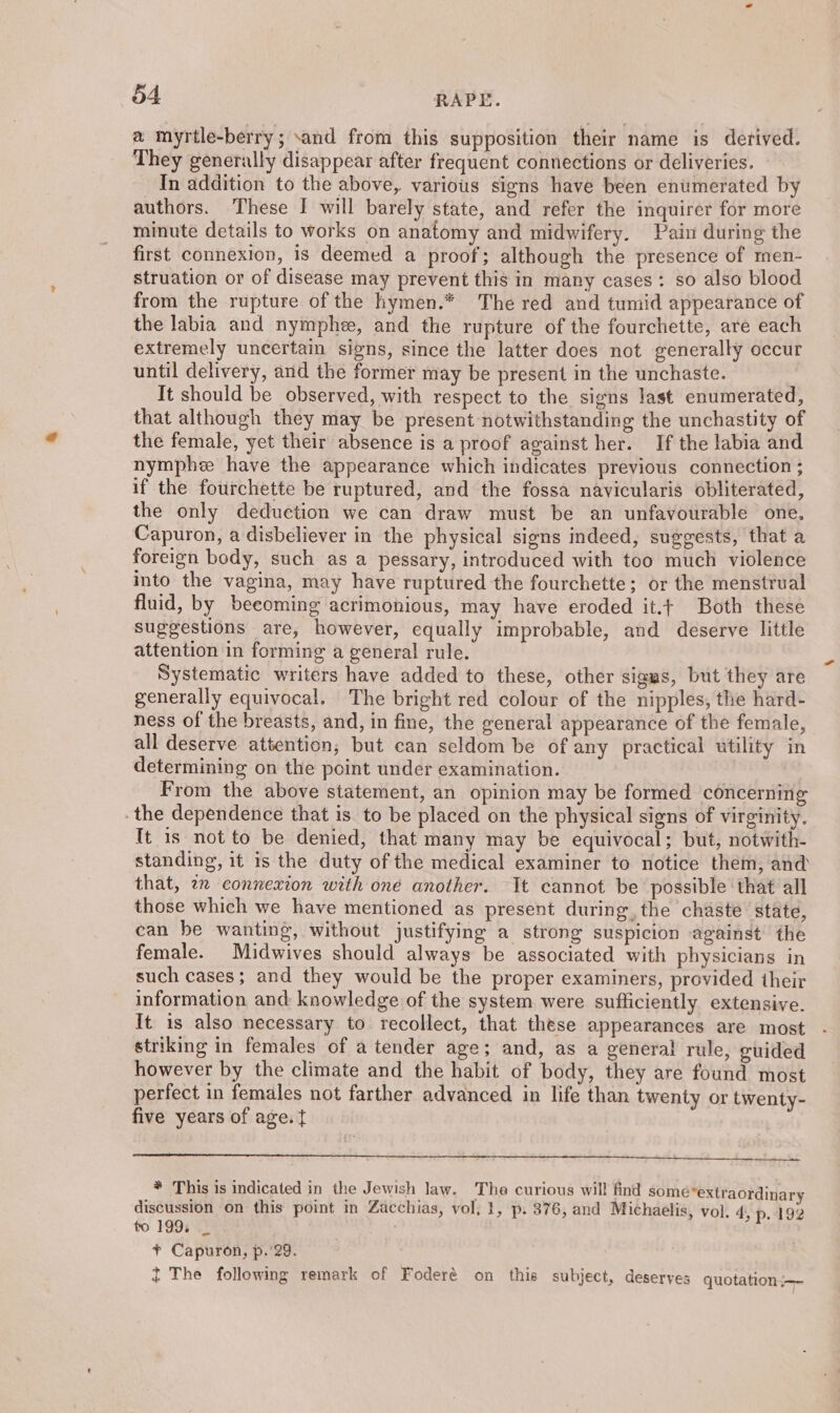 a myrtle-berry; sand from this supposition their name is derived. They generally disappear after frequent connections or deliveries. In addition to the above, various signs have been enumerated by authors. These I will barely state, and refer the inquirer for more minute details to works on anatomy and midwifery. Pain during the first connexion, is deemed a proof; although the presence of men- struation or of disease may prevent this in many cases: so also blood from the rupture of the hymen.* The red and tumid appearance of the labia and nymphe, and the rupture of the fourchette, are each extremely uncertain signs, since the latter does not generally occur until delivery, and the former may be present in the unchaste. It should be observed, with respect to the signs last enumerated, that although they may be present notwithstanding the unchastity of the female, yet their absence is a proof against her. If the labia and nymphe have the appearance which indicates previous connection ; if the fourchette be ruptured, and the fossa navicularis obliterated, the only deduction we can draw must be an unfavourable one, Capuron, a disbeliever in the physical signs indeed, suggests, that a foreign body, such as a pessary, introduced with too much violence into the vagina, may have ruptured the fourchette; or the menstrual fluid, by beeoming acrimonious, may have eroded it.t Both these suggestions are, however, equally improbable, and deserve little attention in forming a general rule. Systematic writers have added to these, other sigas, but they are generally equivocal. The bright red colour of the nipples, the hard- ness of the breasts, and, in fine, the general appearance of the female, all deserve attention, but can seldom be of any practical utility in determining on the point under examination. From the above statement, an opinion may be formed concerning .the dependence that is to be placed on the physical signs of virginity. It is not to be denied, that many may be equivocal; but, notwith- standing, it is the duty of the medical examiner to notice them, and that, 2 connexion with one another. It cannot be possible that all those which we have mentioned as present during, the chaste state, can be wanting, without justifying a strong suspicion against the female. Midwives should always be associated with physicians in such cases; and they would be the proper examiners, provided their information and knowledge of the system were sufficiently extensive. It 1s also necessary to recollect, that these appearances are most striking in females of a tender age; and, as a general rule, guided however by the climate and the habit of body, they are found most perfect in females not farther advanced in life than twenty or twenty- five years of age. { te * This is indicated in the Jewish law. The curious will find some extraordinary discussion on this point in Zacchias, vol, }, p. 376, and Michaelis, vol. 4, p. 192 to 199, _ ¥ Capuron, p.'29. t The following remark of Foderé on this subject, deserves quotation.—~