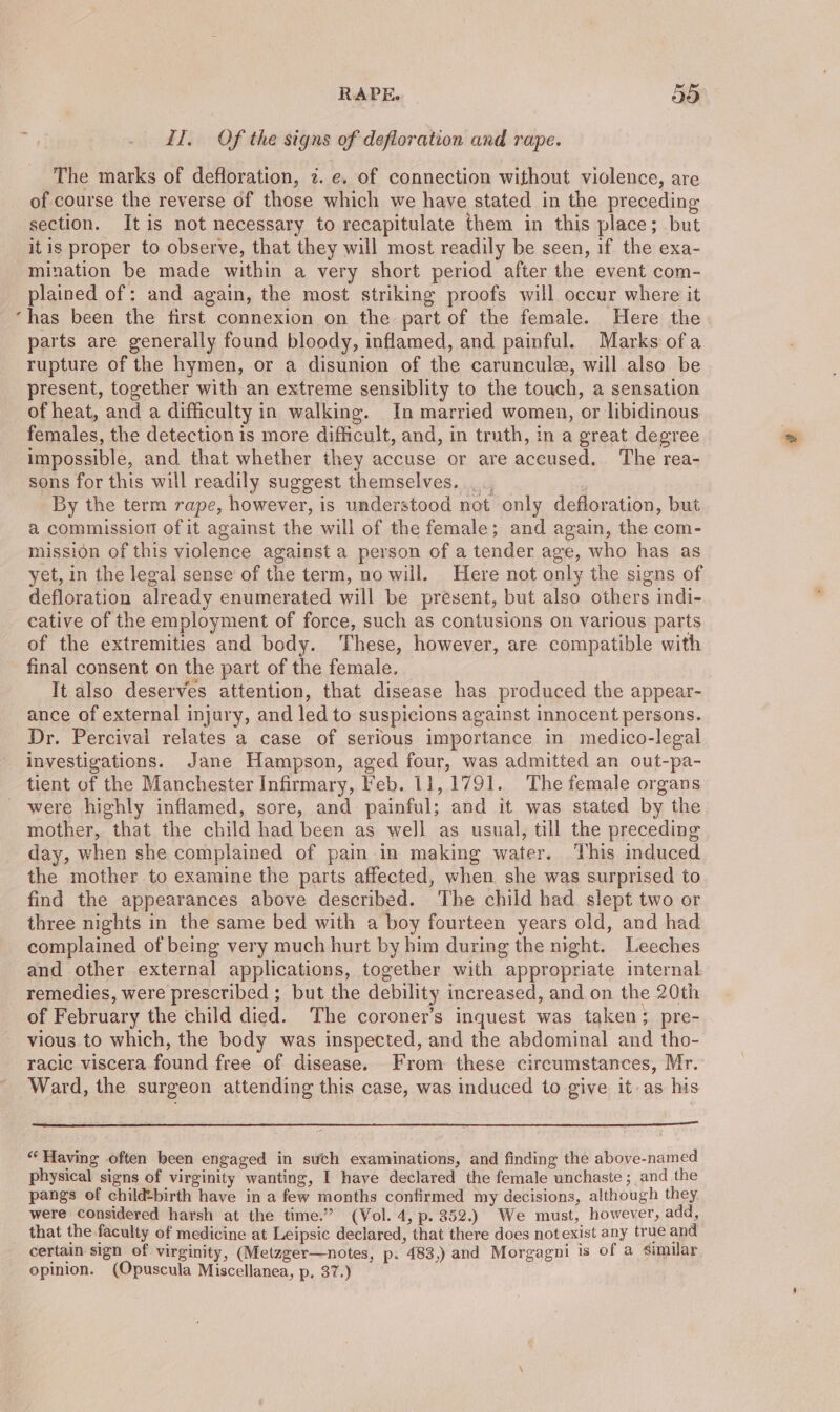 * il. Of the signs of defloration and rape. The marks of defloration, 2. e. of connection without violence, are of course the reverse of those which we have stated in the preceding section. It is not necessary to recapitulate them in this place; but itis proper to observe, that they will most readily be seen, if the exa- mination be made within a very short period after the event com- plained of: and again, the most striking proofs will occur where it has been the first connexion on the part of the female. Here the parts are generally found bloody, inflamed, and painful. Marks ofa rupture of the hymen, or a disunion of the caruncule, will also be present, together with an extreme sensiblity to the touch, a sensation of heat, and a difficulty in walking. In married women, or libidinous females, the detection is more difficult, and, in truth, in a great degree impossible, and that whether they accuse or are accused. The rea- sons for this will readily suggest themselves. __ By the term rape, however, is understood not only defloration, but a commission of it against the will of the female; and again, the com- mission of this violence against a person of a tender age, who has as yet, in the legal sense of the term, no will. Here not only the signs of defloration already enumerated will be present, but also others indi- cative of the employment of force, such as contusions on various parts of the extremities and body. These, however, are compatible with final consent on the part of the female. It also deserves attention, that disease has produced the appear- ance of external injury, and led to suspicions against innocent persons. Dr. Percival relates a case of serious importance in medico-legal investigations. Jane Hampson, aged four, was admitted an out-pa- tient of the Manchester Infirmary, Feb. 11,1791. The female organs were highly inflamed, sore, and painful; and it was stated by the mother, that the child had been as well as usual, till the preceding day, when she complained of pain in making water. This induced. the mother to examine the parts affected, when she was surprised to find the appearances above described. ‘The child had slept two or three nights in the same bed with a boy fourteen years old, and had complained of being very much hurt by him during the night. Leeches and other external applications, together with appropriate internal remedies, were prescribed ; but the debility increased, and on the 20th of February the child died. The coroner’s inquest was taken; pre- vious to which, the body was inspected, and the abdominal and tho- racic viscera found free of disease. From these circumstances, Mr. Ward, the surgeon attending this case, was induced to give it-as his “‘Having often been engaged in such examinations, and finding the above-named physical signs of virginity wanting, I have declared the female unchaste ; and the pangs of childbirth have in a few months confirmed my decisions, although they were considered harsh at the time.” (Vol. 4, p. 352.) We must, however, add, that the faculty of medicine at Leipsic declared, that there does notexist any true and certain sign of virginity, (Metzger—notes, p- 483,) and Morgagni is of a similar opinion. (Opuscula Miscellanea, p, 37.)